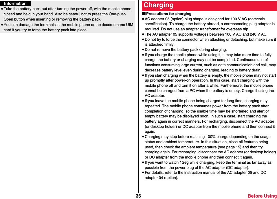36 Before UsingInformation≥Take the battery pack out after turning the power off, with the mobile phone closed and held in your hand. Also be careful not to press the One-push Open button when inserting or removing the battery pack.≥You can damage the terminals in the mobile phone or the docomo nano UIM card if you try to force the battery pack into place.■Precautions for charging≥AC adapter 05 (option) plug shape is designed for 100 V AC (domestic specification). To charge the battery abroad, a corresponding plug adapter is required. Do not use an adapter transformer for overseas trip.≥The AC adapter 05 supports voltages between 100 V AC and 240 V AC.≥Do not try to force the connector when attaching or detaching, but make sure it is attached firmly.≥Do not remove the battery pack during charging.≥If you charge the mobile phone while using it, it may take more time to fully charge the battery or charging may not be completed. Continuous use of functions consuming large current, such as data communication and call, may decrease battery level even during charging, leading to battery drain.≥If you start charging when the battery is empty, the mobile phone may not start up promptly after power-on operation. In this case, start charging with the mobile phone off and turn it on after a while. Furthermore, the mobile phone cannot be charged from a PC when the battery is empty. Charge it using the AC adapter.≥If you leave the mobile phone being charged for long time, charging may repeated. The mobile phone consumes power from the battery pack after completion of charging, so the usable time may be shortened and alert of empty battery may be displayed soon. In such a case, start charging the battery again in correct manners. For recharging, disconnect the AC adapter (or desktop holder) or DC adapter from the mobile phone and then connect it again.≥Charging may stop before reaching 100% charge depending on the usage status and ambient temperature. In this situation, close all features being used, then check the ambient temperature (see page 15) and then try charging again. For recharging, disconnect the AC adapter (or desktop holder) or DC adapter from the mobile phone and then connect it again.≥If you want to watch 1Seg while charging, keep the terminal as far away as possible from the power plug of the AC adapter (DC adapter).≥For details, refer to the instruction manual of the AC adapter 05 and DC adapter 04 (option).Charging