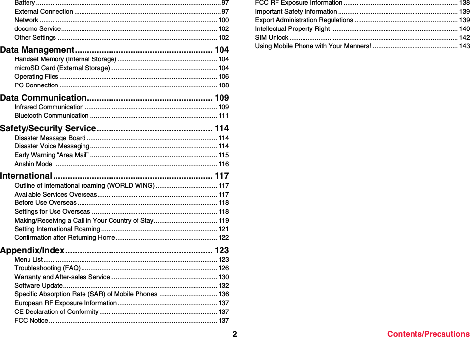 2Contents/PrecautionsBattery ...................................................................................................... 97External Connection ................................................................................. 97Network .................................................................................................. 100docomo Service...................................................................................... 102Other Settings ........................................................................................ 102Data Management......................................................... 104Handset Memory (Internal Storage) ....................................................... 104microSD Card (External Storage)........................................................... 104Operating Files ....................................................................................... 106PC Connection ....................................................................................... 108Data Communication.................................................... 109Infrared Communication ......................................................................... 109Bluetooth Communication ...................................................................... 111Safety/Security Service................................................ 114Disaster Message Board ........................................................................ 114Disaster Voice Messaging ...................................................................... 114Early Warning “Area Mail” ...................................................................... 115Anshin Mode .......................................................................................... 116International .................................................................. 117Outline of international roaming (WORLD WING).................................. 117Available Services Overseas.................................................................. 117Before Use Overseas ............................................................................. 118Settings for Use Overseas ..................................................................... 118Making/Receiving a Call in Your Country of Stay................................... 119Setting International Roaming ................................................................ 121Confirmation after Returning Home........................................................ 122Appendix/Index............................................................. 123Menu List................................................................................................ 123Troubleshooting (FAQ)........................................................................... 126Warranty and After-sales Service........................................................... 130Software Update..................................................................................... 132Specific Absorption Rate (SAR) of Mobile Phones ................................ 136European RF Exposure Information....................................................... 137CE Declaration of Conformity ................................................................. 137FCC Notice ............................................................................................. 137FCC RF Exposure Information ............................................................... 138Important Safety Information .................................................................. 139Export Administration Regulations ......................................................... 139Intellectual Property Right ...................................................................... 140SIM Unlock ............................................................................................. 142Using Mobile Phone with Your Manners! ............................................... 143