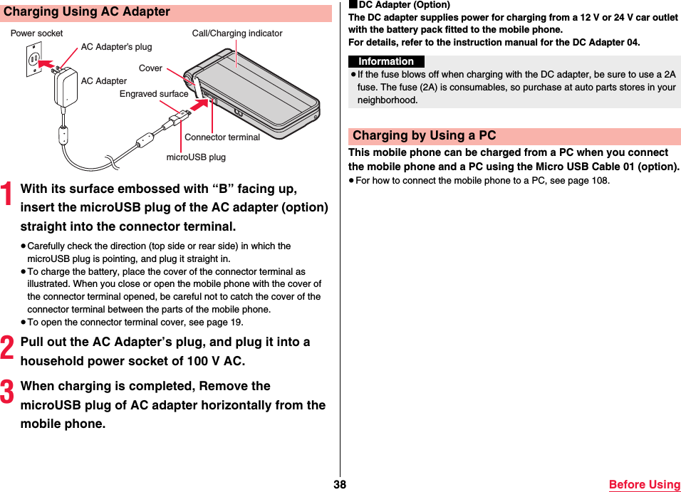 38 Before Using1With its surface embossed with “B” facing up, insert the microUSB plug of the AC adapter (option) straight into the connector terminal.≥Carefully check the direction (top side or rear side) in which the microUSB plug is pointing, and plug it straight in.≥To charge the battery, place the cover of the connector terminal as illustrated. When you close or open the mobile phone with the cover of the connector terminal opened, be careful not to catch the cover of the connector terminal between the parts of the mobile phone.≥To open the connector terminal cover, see page 19.2Pull out the AC Adapter’s plug, and plug it into a household power socket of 100 V AC.3When charging is completed, Remove the microUSB plug of AC adapter horizontally from the mobile phone.Charging Using AC AdapterEngraved surfaceCoverPower socketAC AdapterAC Adapter’s plugmicroUSB plugCall/Charging indicatorConnector terminal■DC Adapter (Option)The DC adapter supplies power for charging from a 12 V or 24 V car outlet with the battery pack fitted to the mobile phone.For details, refer to the instruction manual for the DC Adapter 04.This mobile phone can be charged from a PC when you connect the mobile phone and a PC using the Micro USB Cable 01 (option).≥For how to connect the mobile phone to a PC, see page 108.Information≥If the fuse blows off when charging with the DC adapter, be sure to use a 2A fuse. The fuse (2A) is consumables, so purchase at auto parts stores in your neighborhood. Charging by Using a PC