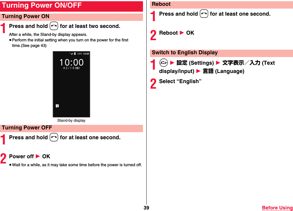 39 Before Using1Press and hold h for at least two second.After a while, the Stand-by display appears.≥Perform the initial setting when you turn on the power for the first time.(See page 43)1Press and hold h for at least one second.2Power off 1 OK≥Wait for a while, as it may take some time before the power is turned off.Turning Power ON/OFFTurning Power ONTurning Power OFFStand-by display1Press and hold h for at least one second.2Reboot 1 OK1m 1 設定 (Settings) 1 文字表示／入力 (Text display/input) 1 言語 (Language)2Select “English”RebootSwitch to English Display