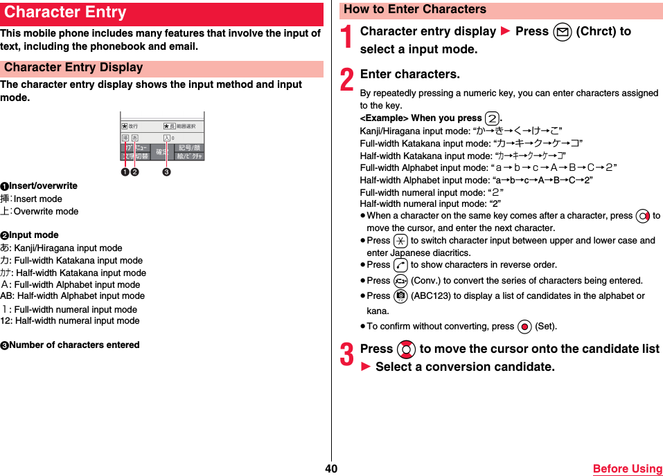 40 Before UsingThis mobile phone includes many features that involve the input of text, including the phonebook and email.The character entry display shows the input method and input mode.1Insert/overwrite挿：Insert mode上：Overwrite mode2Input modeあ: Kanji/Hiragana input modeカ: Full-width Katakana input modeカナ: Half-width Katakana input modeＡ: Full-width Alphabet input modeAB: Half-width Alphabet input mode１: Full-width numeral input mode12: Half-width numeral input mode3Number of characters enteredCharacter EntryCharacter Entry Display1Character entry display 1 Press l (Chrct) to select a input mode.2Enter characters.By repeatedly pressing a numeric key, you can enter characters assigned to the key.&lt;Example&gt; When you press 2.Kanji/Hiragana input mode: “か→き→く→け→こ”Full-width Katakana input mode: “カ→キ→ク→ケ→コ”Half-width Katakana input mode: “カ→キ→ク→ケ→コ”Full-width Alphabet input mode: “ａ→ｂ→ｃ→Ａ→Ｂ→Ｃ→２”Half-width Alphabet input mode: “a→b→c→A→B→C→2”Full-width numeral input mode: “２”Half-width numeral input mode: “2”≥When a character on the same key comes after a character, press Vo to move the cursor, and enter the next character.≥Press a to switch character input between upper and lower case and enter Japanese diacritics.≥Press d to show characters in reverse order.≥Press m (Conv.) to convert the series of characters being entered.≥Press c (ABC123) to display a list of candidates in the alphabet or kana.≥To confirm without converting, press Oo (Set).3Press Bo to move the cursor onto the candidate list 1 Select a conversion candidate.How to Enter Characters
