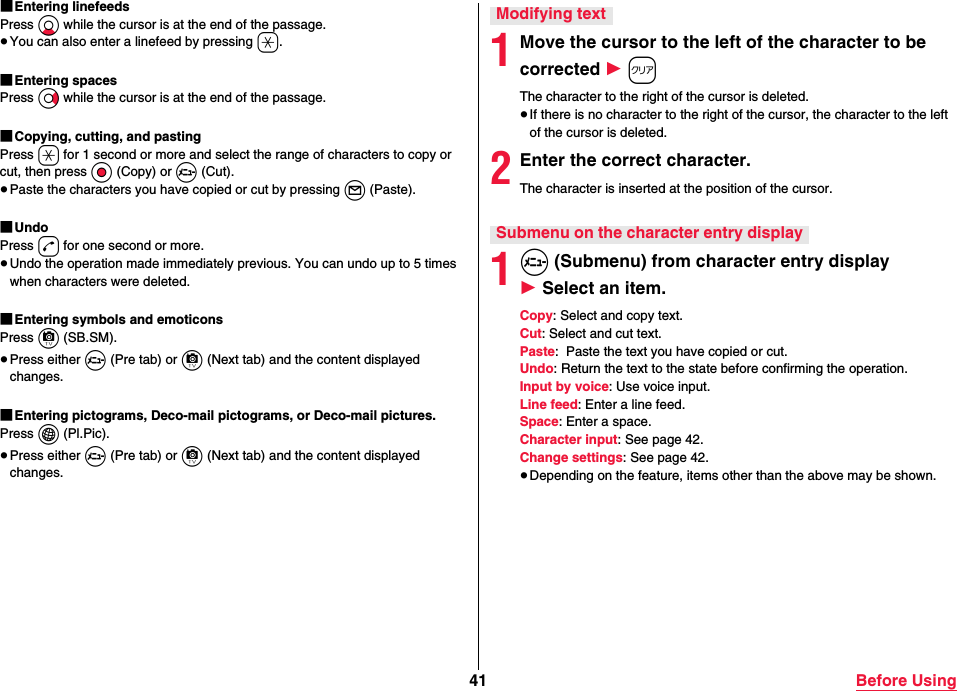 41 Before Using■Entering linefeedsPress Xo while the cursor is at the end of the passage.≥You can also enter a linefeed by pressing a.■Entering spacesPress Vo while the cursor is at the end of the passage.■Copying, cutting, and pastingPress a for 1 second or more and select the range of characters to copy or cut, then press Oo (Copy) or m (Cut).≥Paste the characters you have copied or cut by pressing l (Paste).■UndoPress d for one second or more.≥Undo the operation made immediately previous. You can undo up to 5 times when characters were deleted.■Entering symbols and emoticonsPress c (SB.SM).≥Press either m (Pre tab) or c (Next tab) and the content displayed changes.■Entering pictograms, Deco-mail pictograms, or Deco-mail pictures.Press i (Pl.Pic).≥Press either m (Pre tab) or c (Next tab) and the content displayed changes.1Move the cursor to the left of the character to be corrected 1 rThe character to the right of the cursor is deleted.≥If there is no character to the right of the cursor, the character to the left of the cursor is deleted.2Enter the correct character.The character is inserted at the position of the cursor.1m (Submenu) from character entry display 1 Select an item.Copy: Select and copy text.Cut: Select and cut text.Paste:  Paste the text you have copied or cut.Undo: Return the text to the state before confirming the operation.Input by voice: Use voice input.Line feed: Enter a line feed.Space: Enter a space.Character input: See page 42.Change settings: See page 42.≥Depending on the feature, items other than the above may be shown.Modifying textSubmenu on the character entry display