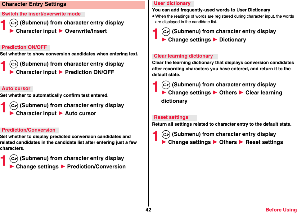 42 Before Using1m (Submenu) from character entry display 1 Character input 1 Overwrite/InsertSet whether to show conversion candidates when entering text.1m (Submenu) from character entry display 1 Character input 1 Prediction ON/OFFSet whether to automatically confirm test entered.1m (Submenu) from character entry display 1 Character input 1 Auto cursorSet whether to display predicted conversion candidates and related candidates in the candidate list after entering just a few characters.1m (Submenu) from character entry display 1 Change settings 1 Prediction/ConversionCharacter Entry SettingsSwitch the insert/overwrite modePrediction ON/OFFAuto cursorPrediction/ConversionYou can add frequently-used words to User Dictionary≥When the readings of words are registered during character input, the words are displayed in the candidate list.1m (Submenu) from character entry display 1 Change settings 1 DictionaryClear the learning dictionary that displays conversion candidates after recording characters you have entered, and return it to the default state.1m (Submenu) from character entry display 1 Change settings 1 Others 1 Clear learning dictionaryReturn all settings related to character entry to the default state.1m (Submenu) from character entry display 1 Change settings 1 Others 1 Reset settingsUser dictionaryClear learning dictionaryReset settings