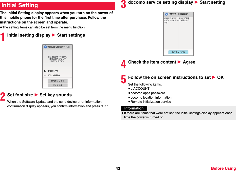 43 Before UsingThe Initial Setting display appears when you turn on the power of this mobile phone for the first time after purchase. Follow the instructions on the screen and operate.≥The setting items can also be set from the menu function.1Initial setting display 1 Start settings2Set font size 1 Set key soundsWhen the Software Update and the send device error information confirmation display appears, you confirm information and press “OK”.Initial Setting 3docomo service setting display 1 Start setting4Check the item content 1 Agree5Follow the on screen instructions to set 1 OKSet the following items.≥d ACCOUNT≥docomo apps password≥docomo location information≥Remote initialization serviceInformation≥If there are items that were not set, the initial settings display appears each time the power is turned on.