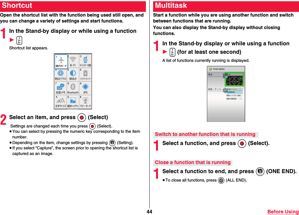 44 Before UsingOpen the shortcut list with the function being used still open, and you can change a variety of settings and start functions.1In the Stand-by display or while using a function 1 xShortcut list appears.2Select an item, and press Oo (Select) Settings are changed each time you press Oo (Select).≥You can select by pressing the numeric key corresponding to the item number.≥Depending on the item, change settings by pressing c (Setting).≥If you select “Capture”, the screen prior to opening the shortcut list is captured as an image.ShortcutStart a function while you are using another function and switch between functions that are running.You can also display the Stand-by display without closing functions.1In the Stand-by display or while using a function 1 x (for at least one second)A list of functions currently running is displayed.1Select a function, and press Oo (Select).1Select a function to end, and press c (ONE END). ≥To close all functions, press i (ALL END).MultitaskSwitch to another function that is runningClose a function that is running