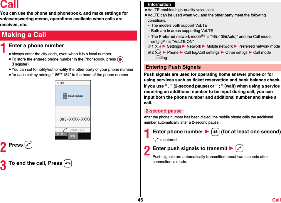 46 CallCallYou can use the phone and phonebook, and make settings for voice/answering memo, operations available when calls are received, etc.1Enter a phone number≥Always enter the city code, even when it is a local number.≥To store the entered phone number in the Phonebook, press Oo (Register).≥You can set to notify/not to notify the other party of your phone number≥for each call by adding “186”/“184” to the head of the phone number.2Press d3To end the call, Press hMaking a CallPush signals are used for operating home answer phone or for using services such as ticket reservation and bank balance check.If you use “ , ” (2-second pause) or “ ; ” (wait) when using a service requiring an additional number to be input during call, you can input both the phone number and additional number and make a call.After the phone number has been dialed, the mobile phone calls the additional number automatically after a 2-second pause.1Enter phone number 1 s (for at least one second)“ , ” is entered.2Enter push signals to transmit 1 dPush signals are automatically transmitted about two seconds after connection is made.Information≥VoLTE enables high-quality voice calls.≥VoLTE can be used when you and the other party meet the following conditions.- The models both support VoLTE- Both are in areas supporting VoLTE- The Preferred network mode※1 is “4G／3G(Auto)” and the Call mode setting※2 is “VoLTE ON”※1 *m 1 Settings 1 Network 1 Mobile network 1 Preferred network mode※2 *m 1 Phone 1 Call log/Call settings 1 Other settigs 1 Call mode settingEntering Push Signals2-second pause