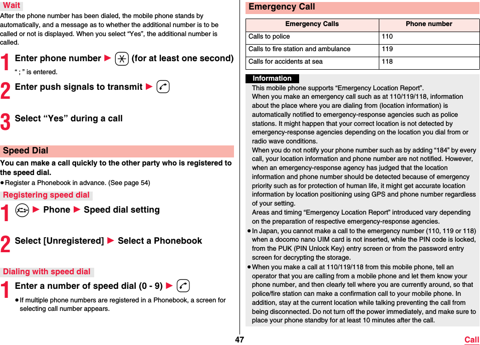 47 CallAfter the phone number has been dialed, the mobile phone stands by automatically, and a message as to whether the additional number is to be called or not is displayed. When you select “Yes”, the additional number is called.1Enter phone number 1 a (for at least one second)“ ; ” is entered.2Enter push signals to transmit 1 d3Select “Yes” during a callYou can make a call quickly to the other party who is registered to the speed dial.≥Register a Phonebook in advance. (See page 54)1m 1 Phone 1 Speed dial setting2Select [Unregistered] 1 Select a Phonebook1Enter a number of speed dial (0 - 9) 1 d≥If multiple phone numbers are registered in a Phonebook, a screen for selecting call number appears.WaitSpeed DialRegistering speed dialDialing with speed dialEmergency CallEmergency Calls Phone numberCalls to police 110Calls to fire station and ambulance 119Calls for accidents at sea 118InformationThis mobile phone supports “Emergency Location Report”.When you make an emergency call such as at 110/119/118, information about the place where you are dialing from (location information) is automatically notified to emergency-response agencies such as police stations. It might happen that your correct location is not detected by emergency-response agencies depending on the location you dial from or radio wave conditions.When you do not notify your phone number such as by adding “184” by every call, your location information and phone number are not notified. However, when an emergency-response agency has judged that the location information and phone number should be detected because of emergency priority such as for protection of human life, it might get accurate location information by location positioning using GPS and phone number regardless of your setting.Areas and timing “Emergency Location Report” introduced vary dependingon the preparation of respective emergency-response agencies.≥In Japan, you cannot make a call to the emergency number (110, 119 or 118) when a docomo nano UIM card is not inserted, while the PIN code is locked, from the PUK (PIN Unlock Key) entry screen or from the password entry screen for decrypting the storage.≥When you make a call at 110/119/118 from this mobile phone, tell an operator that you are calling from a mobile phone and let them know your phone number, and then clearly tell where you are currently around, so that police/fire station can make a confirmation call to your mobile phone. In addition, stay at the current location while talking preventing the call from being disconnected. Do not turn off the power immediately, and make sure to place your phone standby for at least 10 minutes after the call.
