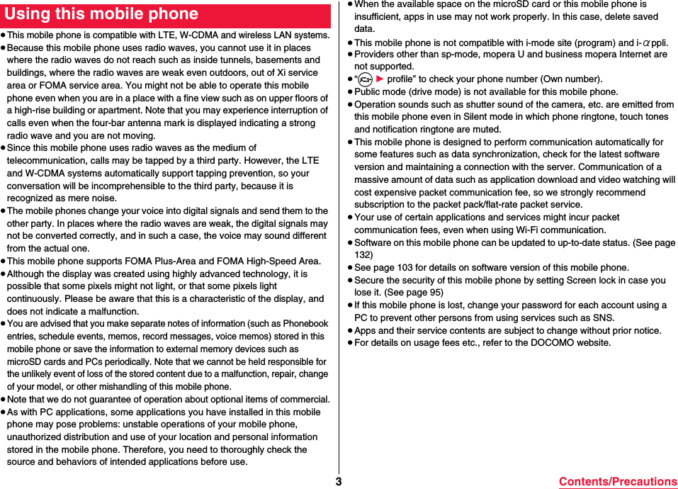 3Contents/Precautions≥This mobile phone is compatible with LTE, W-CDMA and wireless LAN systems.≥Because this mobile phone uses radio waves, you cannot use it in places where the radio waves do not reach such as inside tunnels, basements and buildings, where the radio waves are weak even outdoors, out of Xi service area or FOMA service area. You might not be able to operate this mobile phone even when you are in a place with a fine view such as on upper floors of a high-rise building or apartment. Note that you may experience interruption of calls even when the four-bar antenna mark is displayed indicating a strong radio wave and you are not moving.≥Since this mobile phone uses radio waves as the medium of telecommunication, calls may be tapped by a third party. However, the LTE and W-CDMA systems automatically support tapping prevention, so your conversation will be incomprehensible to the third party, because it is recognized as mere noise.≥The mobile phones change your voice into digital signals and send them to the other party. In places where the radio waves are weak, the digital signals may not be converted correctly, and in such a case, the voice may sound different from the actual one.≥This mobile phone supports FOMA Plus-Area and FOMA High-Speed Area.≥Although the display was created using highly advanced technology, it is possible that some pixels might not light, or that some pixels light continuously. Please be aware that this is a characteristic of the display, and does not indicate a malfunction.≥You are advised that you make separate notes of information (such as Phonebook entries, schedule events, memos, record messages, voice memos) stored in this mobile phone or save the information to external memory devices such as microSD cards and PCs periodically. Note that we cannot be held responsible for the unlikely event of loss of the stored content due to a malfunction, repair, change of your model, or other mishandling of this mobile phone.≥Note that we do not guarantee of operation about optional items of commercial.≥As with PC applications, some applications you have installed in this mobile phone may pose problems: unstable operations of your mobile phone, unauthorized distribution and use of your location and personal information stored in the mobile phone. Therefore, you need to thoroughly check the source and behaviors of intended applications before use.Using this mobile phone ≥When the available space on the microSD card or this mobile phone is insufficient, apps in use may not work properly. In this case, delete saved data.≥This mobile phone is not compatible with i-mode site (program) and i-αppli.≥Providers other than sp-mode, mopera U and business mopera Internet are not supported.≥“m 1 profile” to check your phone number (Own number).≥Public mode (drive mode) is not available for this mobile phone.≥Operation sounds such as shutter sound of the camera, etc. are emitted from this mobile phone even in Silent mode in which phone ringtone, touch tones and notification ringtone are muted.≥This mobile phone is designed to perform communication automatically for some features such as data synchronization, check for the latest software version and maintaining a connection with the server. Communication of a massive amount of data such as application download and video watching will cost expensive packet communication fee, so we strongly recommend subscription to the packet pack/flat-rate packet service.≥Your use of certain applications and services might incur packet communication fees, even when using Wi-Fi communication.≥Software on this mobile phone can be updated to up-to-date status. (See page 132)≥See page 103 for details on software version of this mobile phone.≥Secure the security of this mobile phone by setting Screen lock in case you lose it. (See page 95)≥If this mobile phone is lost, change your password for each account using a PC to prevent other persons from using services such as SNS.≥Apps and their service contents are subject to change without prior notice.≥For details on usage fees etc., refer to the DOCOMO website.