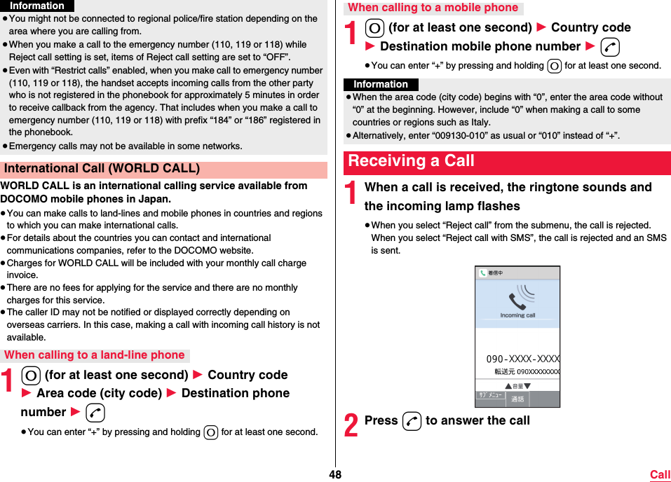 48 CallWORLD CALL is an international calling service available from DOCOMO mobile phones in Japan.≥You can make calls to land-lines and mobile phones in countries and regions to which you can make international calls.≥For details about the countries you can contact and international communications companies, refer to the DOCOMO website.≥Charges for WORLD CALL will be included with your monthly call charge invoice.≥There are no fees for applying for the service and there are no monthly charges for this service.≥The caller ID may not be notified or displayed correctly depending on overseas carriers. In this case, making a call with incoming call history is not available.10 (for at least one second) 1 Country code 1 Area code (city code) 1 Destination phone number 1 d≥You can enter “+” by pressing and holding 0 for at least one second.≥You might not be connected to regional police/fire station depending on the area where you are calling from.≥When you make a call to the emergency number (110, 119 or 118) while Reject call setting is set, items of Reject call setting are set to “OFF”.≥Even with “Restrict calls” enabled, when you make call to emergency number (110, 119 or 118), the handset accepts incoming calls from the other party who is not registered in the phonebook for approximately 5 minutes in order to receive callback from the agency. That includes when you make a call to emergency number (110, 119 or 118) with prefix “184” or “186” registered in the phonebook.≥Emergency calls may not be available in some networks.International Call (WORLD CALL)When calling to a land-line phoneInformation10 (for at least one second) 1 Country code 1 Destination mobile phone number 1 d≥You can enter “+” by pressing and holding 0 for at least one second.1When a call is received, the ringtone sounds and the incoming lamp flashes≥When you select “Reject call” from the submenu, the call is rejected.When you select “Reject call with SMS”, the call is rejected and an SMS is sent. 2Press d to answer the callWhen calling to a mobile phoneInformation≥When the area code (city code) begins with “0”, enter the area code without “0” at the beginning. However, include “0” when making a call to some countries or regions such as Italy.≥Alternatively, enter “009130-010” as usual or “010” instead of “+”.Receiving a Call