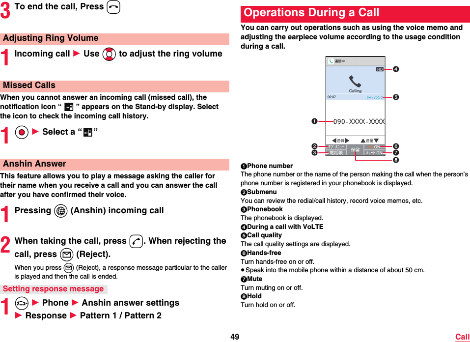 49 Call3To end the call, Press h1Incoming call 1 Use Bo to adjust the ring volumeWhen you cannot answer an incoming call (missed call), the notification icon “ ” appears on the Stand-by display. Select the icon to check the incoming call history. 1Oo 1 Select a “ ”This feature allows you to play a message asking the caller for their name when you receive a call and you can answer the call after you have confirmed their voice.1Pressing i (Anshin) incoming call2When taking the call, press d. When rejecting the call, press l (Reject).When you press l (Reject), a response message particular to the caller is played and then the call is ended.1m 1 Phone 1 Anshin answer settings 1 Response 1 Pattern 1 / Pattern 2Adjusting Ring VolumeMissed CallsAnshin AnswerSetting response messageYou can carry out operations such as using the voice memo and adjusting the earpiece volume according to the usage condition during a call.1Phone numberThe phone number or the name of the person making the call when the person’s phone number is registered in your phonebook is displayed.2SubmenuYou can review the redial/call history, record voice memos, etc.3PhonebookThe phonebook is displayed.4During a call with VoLTE5Call qualityThe call quality settings are displayed.6Hands-freeTurn hands-free on or off.≥Speak into the mobile phone within a distance of about 50 cm.7MuteTurn muting on or off.8HoldTurn hold on or off.Operations During a Call