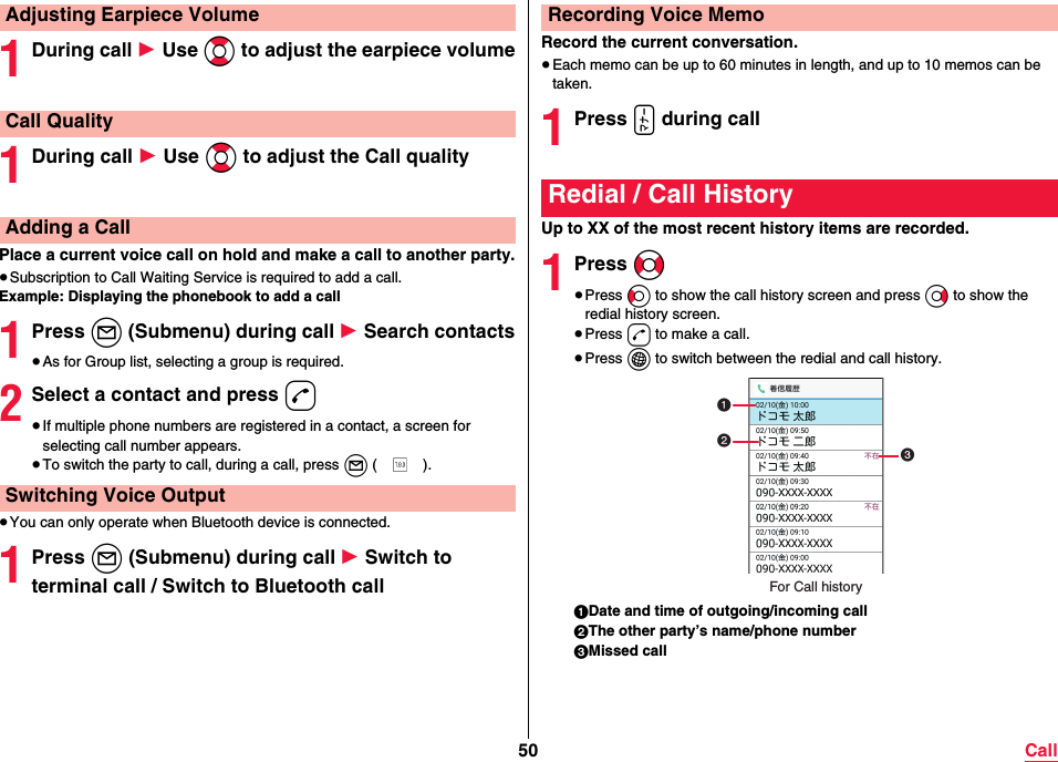 50 Call1During call 1 Use Bo to adjust the earpiece volume1During call 1 Use Bo to adjust the Call qualityPlace a current voice call on hold and make a call to another party.≥Subscription to Call Waiting Service is required to add a call.Example: Displaying the phonebook to add a call1Press l (Submenu) during call 1 Search contacts≥As for Group list, selecting a group is required.2Select a contact and press d≥If multiple phone numbers are registered in a contact, a screen for selecting call number appears.≥To switch the party to call, during a call, press l ().≥You can only operate when Bluetooth device is connected.1Press l (Submenu) during call 1 Switch to terminal call / Switch to Bluetooth callAdjusting Earpiece VolumeCall QualityAdding a CallSwitching Voice OutputRecord the current conversation.≥Each memo can be up to 60 minutes in length, and up to 10 memos can be taken.1Press x during callUp to XX of the most recent history items are recorded.1Press No≥Press Co to show the call history screen and press Vo to show the redial history screen.≥Press d to make a call.≥Press i to switch between the redial and call history.1Date and time of outgoing/incoming call2The other party’s name/phone number3Missed callRecording Voice MemoRedial / Call HistoryFor Call history