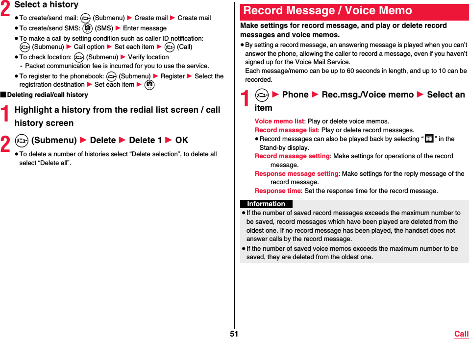 51 Call2Select a history≥To create/send mail: m (Submenu) 1 Create mail 1 Create mail≥To create/send SMS: c (SMS) 1 Enter message≥To make a call by setting condition such as caller ID notification: m (Submenu) 1 Call option 1 Set each item 1 m (Call)≥To check location: m (Submenu) 1 Verify location- Packet communication fee is incurred for you to use the service.≥To register to the phonebook: m (Submenu) 1 Register 1 Select the registration destination 1 Set each item 1 c ■Deleting redial/call history1Highlight a history from the redial list screen / call history screen2m (Submenu) 1 Delete 1 Delete 1 1 OK≥To delete a number of histories select “Delete selection”, to delete all select “Delete all”.Make settings for record message, and play or delete record messages and voice memos.≥By setting a record message, an answering message is played when you can’t answer the phone, allowing the caller to record a message, even if you haven’t signed up for the Voice Mail Service.Each message/memo can be up to 60 seconds in length, and up to 10 can be recorded.1m 1 Phone 1 Rec.msg./Voice memo 1 Select an itemVoice memo list: Play or delete voice memos.Record message list: Play or delete record messages.≥Record messages can also be played back by selecting “ ” in the Stand-by display.Record message setting: Make settings for operations of the record message.Response message setting: Make settings for the reply message of the record message.Response time: Set the response time for the record message.Record Message / Voice MemoInformation≥If the number of saved record messages exceeds the maximum number to be saved, record messages which have been played are deleted from the oldest one. If no record message has been played, the handset does not answer calls by the record message.≥If the number of saved voice memos exceeds the maximum number to be saved, they are deleted from the oldest one.