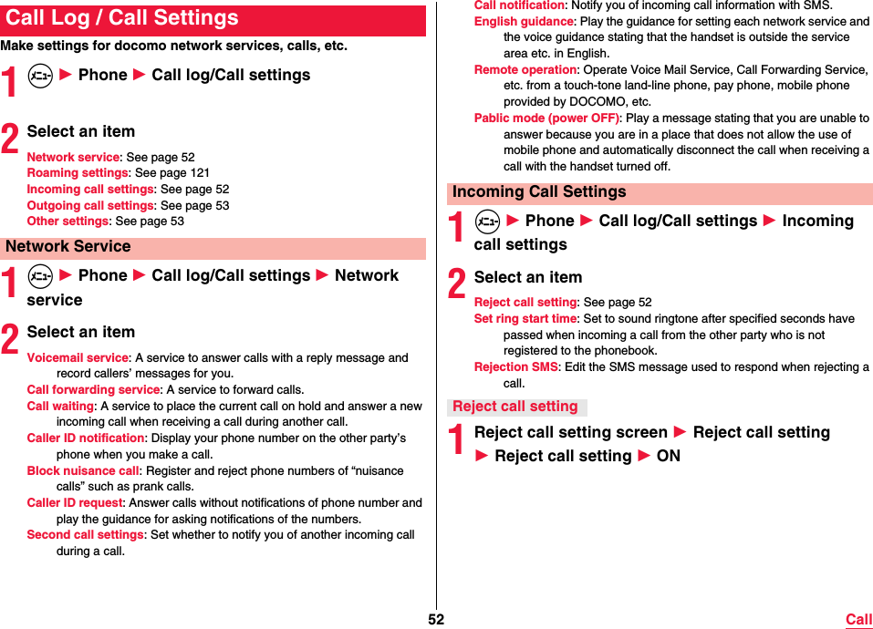 52 CallMake settings for docomo network services, calls, etc.1m 1 Phone 1 Call log/Call settings2Select an itemNetwork service: See page 52Roaming settings: See page 121Incoming call settings: See page 52Outgoing call settings: See page 53Other settings: See page 531m 1 Phone 1 Call log/Call settings 1 Network service2Select an itemVoicemail service: A service to answer calls with a reply message and record callers’ messages for you.Call forwarding service: A service to forward calls.Call waiting: A service to place the current call on hold and answer a new incoming call when receiving a call during another call.Caller ID notification: Display your phone number on the other party’s phone when you make a call.Block nuisance call: Register and reject phone numbers of “nuisance calls” such as prank calls.Caller ID request: Answer calls without notifications of phone number and play the guidance for asking notifications of the numbers.Second call settings: Set whether to notify you of another incoming call during a call.Call Log / Call SettingsNetwork ServiceCall notification: Notify you of incoming call information with SMS.English guidance: Play the guidance for setting each network service and the voice guidance stating that the handset is outside the service area etc. in English.Remote operation: Operate Voice Mail Service, Call Forwarding Service, etc. from a touch-tone land-line phone, pay phone, mobile phone provided by DOCOMO, etc.Pablic mode (power OFF): Play a message stating that you are unable to answer because you are in a place that does not allow the use of mobile phone and automatically disconnect the call when receiving a call with the handset turned off.1m 1 Phone 1 Call log/Call settings 1 Incoming call settings2Select an itemReject call setting: See page 52Set ring start time: Set to sound ringtone after specified seconds have passed when incoming a call from the other party who is not registered to the phonebook.Rejection SMS: Edit the SMS message used to respond when rejecting a call.1Reject call setting screen 1 Reject call setting 1 Reject call setting 1 ONIncoming Call SettingsReject call setting