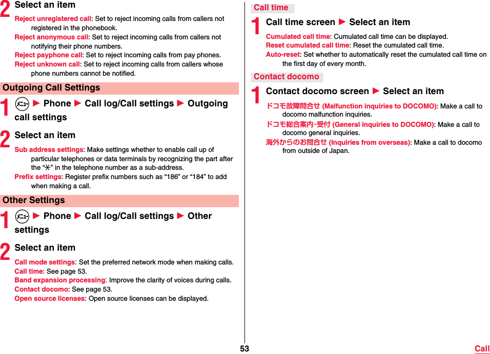 53 Call2Select an itemReject unregistered call: Set to reject incoming calls from callers not registered in the phonebook.Reject anonymous call: Set to reject incoming calls from callers not notifying their phone numbers.Reject payphone call: Set to reject incoming calls from pay phones.Reject unknown call: Set to reject incoming calls from callers whose phone numbers cannot be notified.1m 1 Phone 1 Call log/Call settings 1 Outgoing call settings2Select an itemSub address settings: Make settings whether to enable call up of particular telephones or data terminals by recognizing the part after the “:” in the telephone number as a sub-address.Prefix settings: Register prefix numbers such as “186” or “184” to add when making a call.1m 1 Phone 1 Call log/Call settings 1 Other settings2Select an itemCall mode settings: Set the preferred network mode when making calls.Call time: See page 53.Band expansion processing: Improve the clarity of voices during calls.Contact docomo: See page 53.Open source licenses: Open source licenses can be displayed.Outgoing Call SettingsOther Settings1Call time screen 1 Select an itemCumulated call time: Cumulated call time can be displayed.Reset cumulated call time: Reset the cumulated call time.Auto-reset: Set whether to automatically reset the cumulated call time on the first day of every month.1Contact docomo screen 1 Select an itemドコモ故障問合せ (Malfunction inquiries to DOCOMO): Make a call to docomo malfunction inquiries.ドコモ総合案内・受付 (General inquiries to DOCOMO): Make a call to docomo general inquiries.海外からのお問合せ (Inquiries from overseas): Make a call to docomo from outside of Japan.Call timeContact docomo