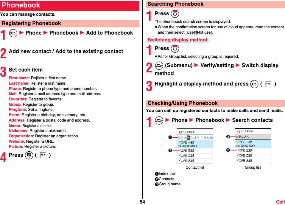 54 CallYou can manage contacts.1m 1 Phone 1 Phonebook 1 Add to Phonebook2Add new contact / Add to the existing contact3Set each itemFirst name: Rejister a first name.Last name: Rejister a last name.Phone: Register a phone type and phone number.Mail: Register a mail address type and mail address.Favorites: Register to favorite.Group: Register to group.Ringtone: Set a ringtone.Event: Register a birthday, anniversary, etc.Address: Register a postal code and address.Memo: Register a memo.Nickname: Register a nickname.Organization: Register an organization.Website: Register a URL.Picture: Register a picture.4Press c ()PhonebookRegistering Phonebook1Press ZoThe phonebook search screen is displayed.≥When the confirmation screen for use of cloud appears, read the content and then select [Use]/[Not use].1Press Zo≥As for Group list, selecting a group is required.2m (Submenu) 1 Verify/setting 1 Switch display method3Highlight a display method and press m ()You can call up registered contacts to make calls and send mails.1m 1 Phone 1 Phonebook 1 Search contacts1Index tab2Contacts3Group nameSearching PhonebookSwitching display methodChecking/Using PhonebookGroup listContact list