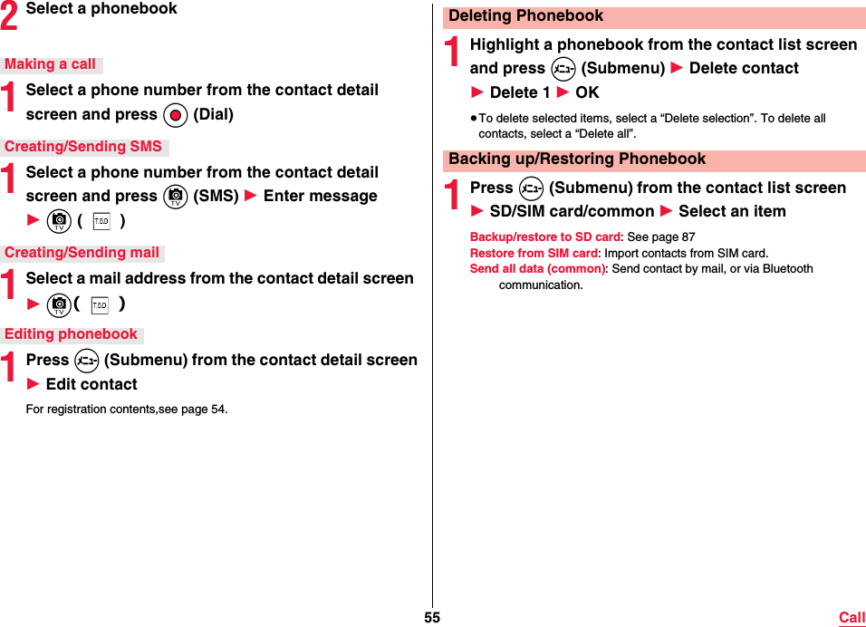55 Call2Select a phonebook1Select a phone number from the contact detail screen and press Oo (Dial)1Select a phone number from the contact detail screen and press c (SMS) 1 Enter message 1 c ()1Select a mail address from the contact detail screen  1 c（）1Press m (Submenu) from the contact detail screen 1 Edit contactFor registration contents,see page 54.Making a callCreating/Sending SMSCreating/Sending mailEditing phonebook1Highlight a phonebook from the contact list screen and press m (Submenu) 1 Delete contact 1 Delete 1 1 OK≥To delete selected items, select a “Delete selection”. To delete all contacts, select a “Delete all”.1Press m (Submenu) from the contact list screen 1 SD/SIM card/common 1 Select an itemBackup/restore to SD card: See page 87Restore from SIM card: Import contacts from SIM card.Send all data (common): Send contact by mail, or via Bluetooth communication.Deleting PhonebookBacking up/Restoring Phonebook