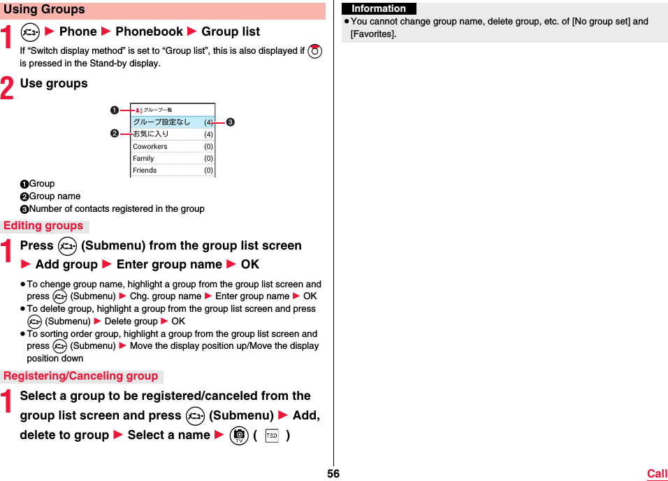 56 Call1m 1 Phone 1 Phonebook 1 Group listIf “Switch display method” is set to “Group list”, this is also displayed if Zo is pressed in the Stand-by display.2Use groups1Group2Group name3Number of contacts registered in the group1Press m (Submenu) from the group list screen 1 Add group 1 Enter group name 1 OK≥To chenge group name, highlight a group from the group list screen and press m (Submenu) 1 Chg. group name 1 Enter group name 1 OK≥To delete group, highlight a group from the group list screen and press m (Submenu) 1 Delete group 1 OK≥To sorting order group, highlight a group from the group list screen and press m (Submenu) 1 Move the display position up/Move the display position down1Select a group to be registered/canceled from the group list screen and press m (Submenu) 1 Add, delete to group 1 Select a name 1 c ()Using GroupsEditing groupsRegistering/Canceling groupInformation≥You cannot change group name, delete group, etc. of [No group set] and [Favorites].