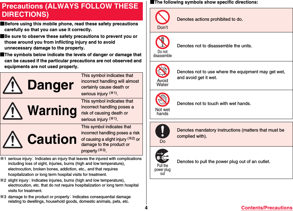 4Contents/Precautions■Before using this mobile phone, read these safety precautions carefully so that you can use it correctly.■Be sure to observe these safety precautions to prevent you or those around you from inflicting injury and to avoid unnecessary damage to the property.■The symbols below indicate the levels of danger or damage that can be caused if the particular precautions are not observed and equipments are not used properly.※1 serious injury： Indicates an injury that leaves the injured with complications including loss of sight, injuries, burns (high and low temperature), electrocution, broken bones, addiction, etc., and that requires hospitalization or long term hospital visits for treatment.※2 slight injury： Indicates injuries, burns (high and low temperature), electrocution, etc. that do not require hospitalization or long term hospital visits for treatment.※3 damage to the product or property： Indicates consequential damage relating to dwellings, household goods, domestic animals, pets, etc.Precautions (ALWAYS FOLLOW THESE DIRECTIONS) DangerThis symbol indicates that incorrect handling will almost certainly cause death or serious injury (※1). WarningThis symbol indicates that incorrect handling poses a risk of causing death or serious injury (※1). CautionThis symbol indicates that incorrect handling poses a risk of causing a slight injury (※2) or damage to the product or property (※3).■The following symbols show specific directions:Denotes actions prohibited to do.Denotes not to disassemble the units.Denotes not to use where the equipment may get wet, and avoid get it wet.Denotes not to touch with wet hands.Don’tDo notdisassembleAvoidWaterNot wethandsDenotes mandatory instructions (matters that must be complied with).Denotes to pull the power plug out of an outlet.DoPull thepower plugout