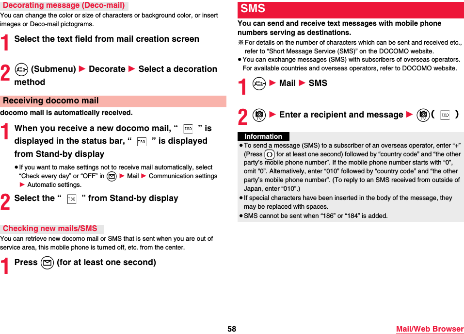 58 Mail/Web BrowserYou can change the color or size of characters or background color, or insert images or Deco-mail pictograms.1Select the text field from mail creation screen2m (Submenu) 1 Decorate 1 Select a decoration methoddocomo mail is automatically received.1When you receive a new docomo mail, “ ” is displayed in the status bar, “ ” is displayed from Stand-by display≥If you want to make settings not to receive mail automatically, select “Check every day” or “OFF” in l 1 Mail 1 Communication settings 1 Automatic settings.2Select the “ ” from Stand-by displayYou can retrieve new docomo mail or SMS that is sent when you are out of service area, this mobile phone is turned off, etc. from the center.1Press l (for at least one second)Decorating message (Deco-mail)Receiving docomo mailChecking new mails/SMSYou can send and receive text messages with mobile phone numbers serving as destinations.※For details on the number of characters which can be sent and received etc., refer to “Short Message Service (SMS)” on the DOCOMO website.≥You can exchange messages (SMS) with subscribers of overseas operators. For available countries and overseas operators, refer to DOCOMO website.1m 1 Mail 1 SMS2c 1 Enter a recipient and message 1 c（）SMSInformation≥To send a message (SMS) to a subscriber of an overseas operator, enter “+” (Press *0 for at least one second) followed by “country code” and “the other party’s mobile phone number”. If the mobile phone number starts with “0”, omit “0”. Alternatively, enter “010” followed by “country code” and “the other party’s mobile phone number”. (To reply to an SMS received from outside of Japan, enter “010”.)≥If special characters have been inserted in the body of the message, they may be replaced with spaces.≥SMS cannot be sent when “186” or “184” is added.