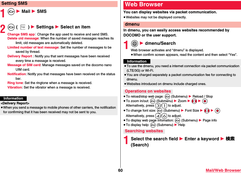 60 Mail/Web Browser1m 1 Mail 1 SMS2m () 1 Settings 1 Select an itemChange SMS app： Change the app used to receive and send SMS.Delete old message: When the number of saved messages reaches its limit, old messages are automatically deleted.Limited number of text message: Set the number of messages to be saved by thread.Delivery Report : Notify you that sent messages have been received every time a message is received.Message of SIM card: Manage messages saved on the docomo nano UIM card.Notification: Notify you that messages have been received on the status bar.Ring tone: Set the ringtone when a message is received.Vibration: Set the vibrator when a message is received.Setting SMSInformation&lt;Delivery Report&gt;≥When you send a message to mobile phones of other carriers, the notification for confirming that it has been received may not be sent to you.You can display websites via packet communication.≥Websites may not be displayed correctly.In dmenu, you can easily access websites recommended by DOCOMO or the user support.1i 1 dmenu/SearchWeb browser activates and “dmenu” is displayed.≥When confirm screen appears, read the content and then select “Yes”.≥To reload/stop web page: m (Submenu) 1 Reload / Stop≥To zoom in/out: m (Submenu) 1 Zoom 1 No 1 OoAlternatively, press 3/1 to adjust.≥To change font size: m (Submenu) 1 Font Size 1 No 1 OoAlternatively, press 4/6 to adjust.≥To display web page infomation: m (Submenu) 1 Page info≥To display help: m (Submenu) 1 Help1Select the search field 1 Enter a keyword 1 検索 (Search)Web BrowserdmenuInformation≥To use the dmenu, you need a internet connection via packet communication (LTE/3G) or Wi-Fi.≥You are charged separately a packet communication fee for connecting to dmenu.≥Websites introduced on dmenu include charged ones.Operations on websitesSearching websites