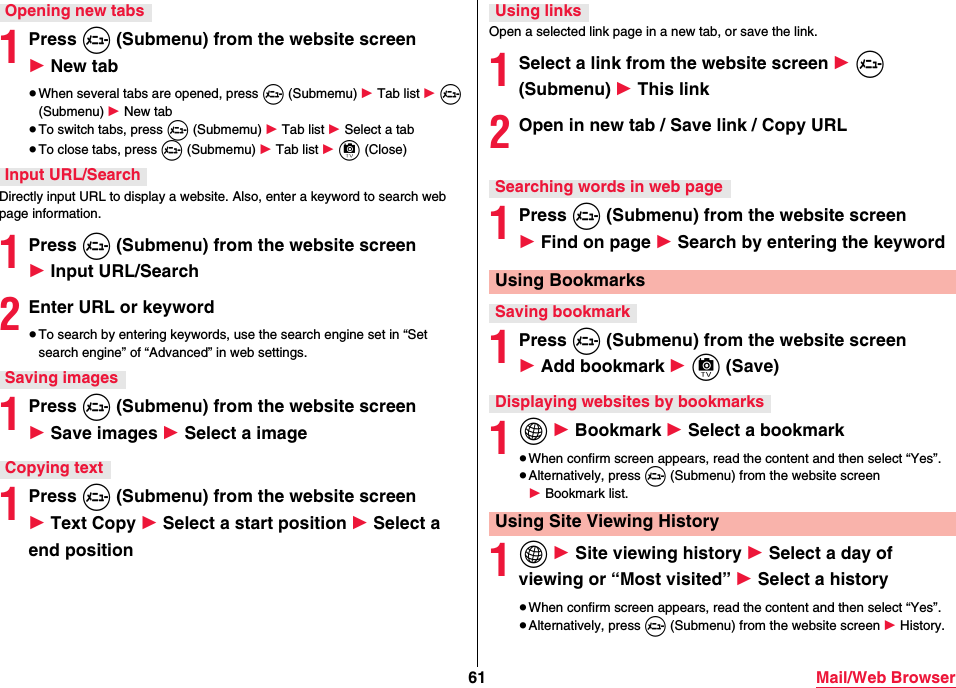 61 Mail/Web Browser1Press m (Submenu) from the website screen 1 New tab≥When several tabs are opened, press m (Submemu) 1 Tab list 1 m (Submenu) 1 New tab≥To switch tabs, press m (Submemu) 1 Tab list 1 Select a tab≥To close tabs, press m (Submemu) 1 Tab list 1 c (Close)Directly input URL to display a website. Also, enter a keyword to search web page information.1Press m (Submenu) from the website screen 1 Input URL/Search2Enter URL or keyword≥To search by entering keywords, use the search engine set in “Set search engine” of “Advanced” in web settings.1Press m (Submenu) from the website screen 1 Save images 1 Select a image1Press m (Submenu) from the website screen 1 Text Copy 1 Select a start position 1 Select a end positionOpening new tabsInput URL/SearchSaving imagesCopying textOpen a selected link page in a new tab, or save the link.1Select a link from the website screen 1 m (Submenu) 1 This link2Open in new tab / Save link / Copy URL1Press m (Submenu) from the website screen 1 Find on page 1 Search by entering the keyword 1Press m (Submenu) from the website screen 1 Add bookmark 1 c (Save)1i 1 Bookmark 1 Select a bookmark≥When confirm screen appears, read the content and then select “Yes”.≥Alternatively, press m (Submenu) from the website screen 1 Bookmark list.1i 1 Site viewing history 1 Select a day of viewing or “Most visited” 1 Select a history≥When confirm screen appears, read the content and then select “Yes”.≥Alternatively, press m (Submenu) from the website screen 1 History.Using linksSearching words in web pageUsing BookmarksSaving bookmarkDisplaying websites by bookmarksUsing Site Viewing History