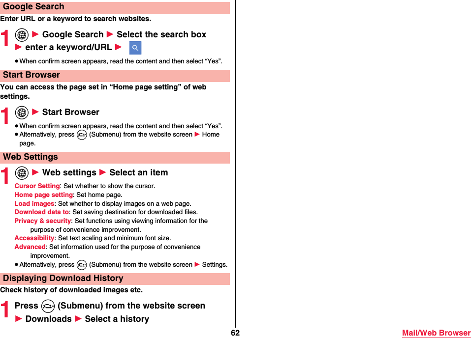 62 Mail/Web BrowserEnter URL or a keyword to search websites.1i 1 Google Search 1 Select the search box 1 enter a keyword/URL 1 ≥When confirm screen appears, read the content and then select “Yes”.You can access the page set in “Home page setting” of web settings.1i 1 Start Browser≥When confirm screen appears, read the content and then select “Yes”.≥Alternatively, press m (Submenu) from the website screen 1 Home page.1i 1 Web settings 1 Select an itemCursor Setting: Set whether to show the cursor.Home page setting: Set home page.Load images: Set whether to display images on a web page.Download data to: Set saving destination for downloaded files.Privacy &amp; security: Set functions using viewing information for the purpose of convenience improvement.Accessibility: Set text scaling and minimum font size.Advanced: Set information used for the purpose of convenience improvement.≥Alternatively, press m (Submenu) from the website screen 1 Settings.Check history of downloaded images etc.1Press m (Submenu) from the website screen 1 Downloads 1 Select a historyGoogle SearchStart BrowserWeb SettingsDisplaying Download History