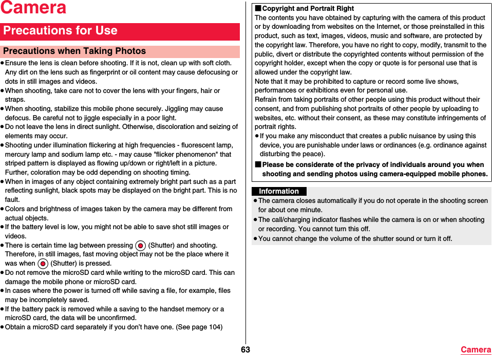 63 CameraCamera≥Ensure the lens is clean before shooting. If it is not, clean up with soft cloth. Any dirt on the lens such as fingerprint or oil content may cause defocusing or dots in still images and videos.≥When shooting, take care not to cover the lens with your fingers, hair or straps.≥When shooting, stabilize this mobile phone securely. Jiggling may cause defocus. Be careful not to jiggle especially in a poor light.≥Do not leave the lens in direct sunlight. Otherwise, discoloration and seizing of elements may occur.≥Shooting under illumination flickering at high frequencies - fluorescent lamp, mercury lamp and sodium lamp etc. - may cause &quot;flicker phenomenon&quot; that striped pattern is displayed as flowing up/down or right/left in a picture. Further, coloration may be odd depending on shooting timing.≥When in images of any object containing extremely bright part such as a part reflecting sunlight, black spots may be displayed on the bright part. This is no fault.≥Colors and brightness of images taken by the camera may be different from actual objects.≥If the battery level is low, you might not be able to save shot still images or videos.≥There is certain time lag between pressing Oo (Shutter) and shooting. Therefore, in still images, fast moving object may not be the place where it was when Oo (Shutter) is pressed.≥Do not remove the microSD card while writing to the microSD card. This can damage the mobile phone or microSD card.≥In cases where the power is turned off while saving a file, for example, files may be incompletely saved.≥If the battery pack is removed while a saving to the handset memory or a microSD card, the data will be unconfirmed.≥Obtain a microSD card separately if you don’t have one. (See page 104)Precautions for UsePrecautions when Taking Photos■Copyright and Portrait RightThe contents you have obtained by capturing with the camera of this product or by downloading from websites on the Internet, or those preinstalled in this product, such as text, images, videos, music and software, are protected by the copyright law. Therefore, you have no right to copy, modify, transmit to the public, divert or distribute the copyrighted contents without permission of the copyright holder, except when the copy or quote is for personal use that is allowed under the copyright law.Note that it may be prohibited to capture or record some live shows, performances or exhibitions even for personal use. Refrain from taking portraits of other people using this product without their consent, and from publishing shot portraits of other people by uploading to websites, etc. without their consent, as these may constitute infringements of portrait rights.≥If you make any misconduct that creates a public nuisance by using this device, you are punishable under laws or ordinances (e.g. ordinance against disturbing the peace).■Please be considerate of the privacy of individuals around you when shooting and sending photos using camera-equipped mobile phones.Information≥The camera closes automatically if you do not operate in the shooting screen for about one minute.≥The call/charging indicator flashes while the camera is on or when shooting or recording. You cannot turn this off.≥You cannot change the volume of the shutter sound or turn it off.