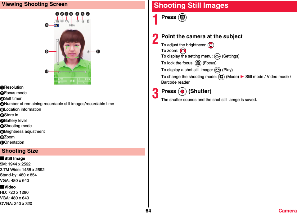 64 Camera1Resolution2Focus mode3Self timer4Number of remaining recordable still images/recordable time5Location information6Store in7Battery level8Shooting mode9Brightness adjustment:Zoom;Orientation■Still Image5M: 1944 x 25923.7M Wide: 1458 x 2592Stand-by: 480 x 854VGA: 480 x 640■VideoHD: 720 x 1280VGA: 480 x 640QVGA: 240 x 320Viewing Shooting ScreenShooting Size    1Press c2Point the camera at the subjectTo adjust the brightness: BoTo zoom: NoTo display the setting menu: m (Settings)To lock the focus: i (Focus)To display a shot still image: l (Play)To change the shooting mode: c (Mode) 1 Still mode / Video mode / Barcode reader3Press Oo (Shutter)The shutter sounds and the shot still iamge is saved.Shooting Still Images