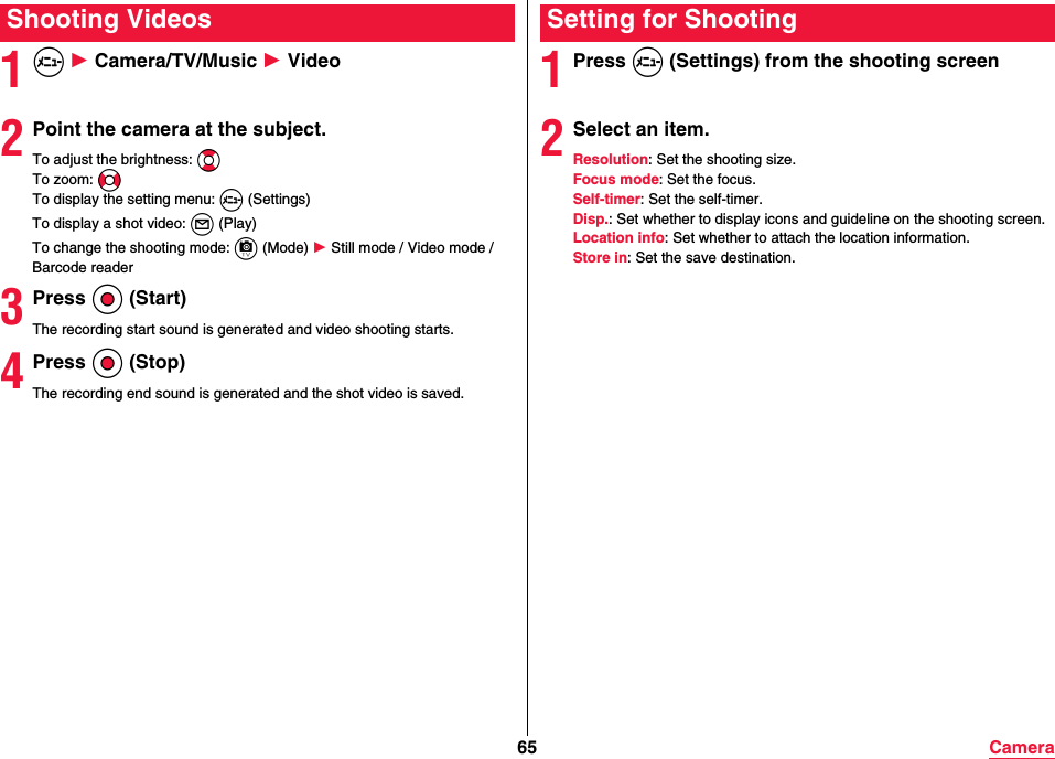 65 Camera1m 1 Camera/TV/Music 1 Video2Point the camera at the subject.To adjust the brightness: BoTo zoom: NNoTo display the setting menu: m (Settings)To display a shot video: l (Play)To change the shooting mode: c (Mode) 1 Still mode / Video mode / Barcode reader3Press Oo (Start)The recording start sound is generated and video shooting starts.4Press Oo (Stop)The recording end sound is generated and the shot video is saved.Shooting Videos1Press m (Settings) from the shooting screen2Select an item.Resolution: Set the shooting size.Focus mode: Set the focus.Self-timer: Set the self-timer.Disp.: Set whether to display icons and guideline on the shooting screen.Location info: Set whether to attach the location information.Store in: Set the save destination.Setting for Shooting