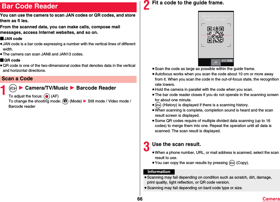 66 CameraYou can use the camera to scan JAN codes or QR codes, and store them as fi les.From the scanned data, you can make calls, compose mail messages, access Internet websites, and so on.■JAN code≥JAN code is a bar code expressing a number with the vertical lines of different width.≥The camera can scan JAN8 and JAN13 codes.■QR code≥QR code is one of the two-dimensional codes that denotes data in the vertical and horizontal directions.1m 1 Camera/TV/Music 1 Barcode ReaderTo adjust the focus: Oo (AF)To change the shooting mode: c (Mode) 1 Still mode / Video mode / Barcode readerBar Code ReaderScan a Code2Fit a code to the guide frame.≥Scan the code as large as possible within the guide frame.≥Autofocus works when you scan the code about 10 cm or more away from it. When you scan the code in the out-of-focus state, the recognition rate lowers.≥Hold the camera in parallel with the code when you scan.≥The bar code reader closes if you do not operate in the scanning screen for about one minute.≥m (History) is displayed if there is a scanning history.≥When scanning is complete, completion sound is heard and the scan result screen is displayed.≥Some QR codes require of multiple divided data scanning (up to 16 codes) to merge them into one. Repeat the operation until all data is scanned. The scan result is displayed.3Use the scan result.≥When a phone number, URL, or mail address is scanned, select the scan result to use.≥You can copy the scan results by pressing m (Copy).Information≥Scanning may fail depending on condition such as scratch, dirt, damage, print quality, light reflection, or QR code version.≥Scanning may fail depending on bard code type or size.