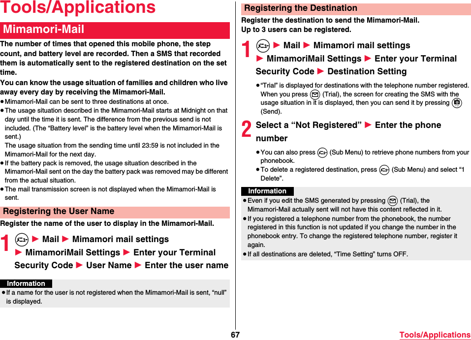 67 Tools/ApplicationsTools/ApplicationsThe number of times that opened this mobile phone, the step count, and battery level are recorded. Then a SMS that recorded them is automatically sent to the registered destination on the set time.You can know the usage situation of families and children who live away every day by receiving the Mimamori-Mail.≥Mimamori-Mail can be sent to three destinations at once.≥The usage situation described in the Mimamori-Mail starts at Midnight on that day until the time it is sent. The difference from the previous send is not included. (The “Battery level” is the battery level when the Mimamori-Mail is sent.)The usage situation from the sending time until 23:59 is not included in the Mimamori-Mail for the next day.≥If the battery pack is removed, the usage situation described in the Mimamori-Mail sent on the day the battery pack was removed may be different from the actual situation.≥The mail transmission screen is not displayed when the Mimamori-Mail is sent.Register the name of the user to display in the Mimamori-Mail.1m 1 Mail 1 Mimamori mail settings 1 MimamoriMail Settings 1 Enter your Terminal Security Code 1 User Name 1 Enter the user nameMimamori-MailRegistering the User NameInformation≥If a name for the user is not registered when the Mimamori-Mail is sent, “null” is displayed.Register the destination to send the Mimamori-Mail.Up to 3 users can be registered.1m 1 Mail 1 Mimamori mail settings 1 MimamoriMail Settings 1 Enter your Terminal Security Code 1 Destination Setting≥“Trial” is displayed for destinations with the telephone number registered. When you press l (Trial), the screen for creating the SMS with the usage situation in it is displayed, then you can send it by pressing c (Send).2Select a “Not Registered” 1 Enter the phone number≥You can also press m (Sub Menu) to retrieve phone numbers from your phonebook.≥To delete a registered destination, press m (Sub Menu) and select “1 Delete”.Registering the DestinationInformation≥Even if you edit the SMS generated by pressing *l (Trial), the Mimamori-Mail actually sent will not have this content reflected in it.≥If you registered a telephone number from the phonebook, the number registered in this function is not updated if you change the number in the phonebook entry. To change the registered telephone number, register it again.≥If all destinations are deleted, “Time Setting” turns OFF.
