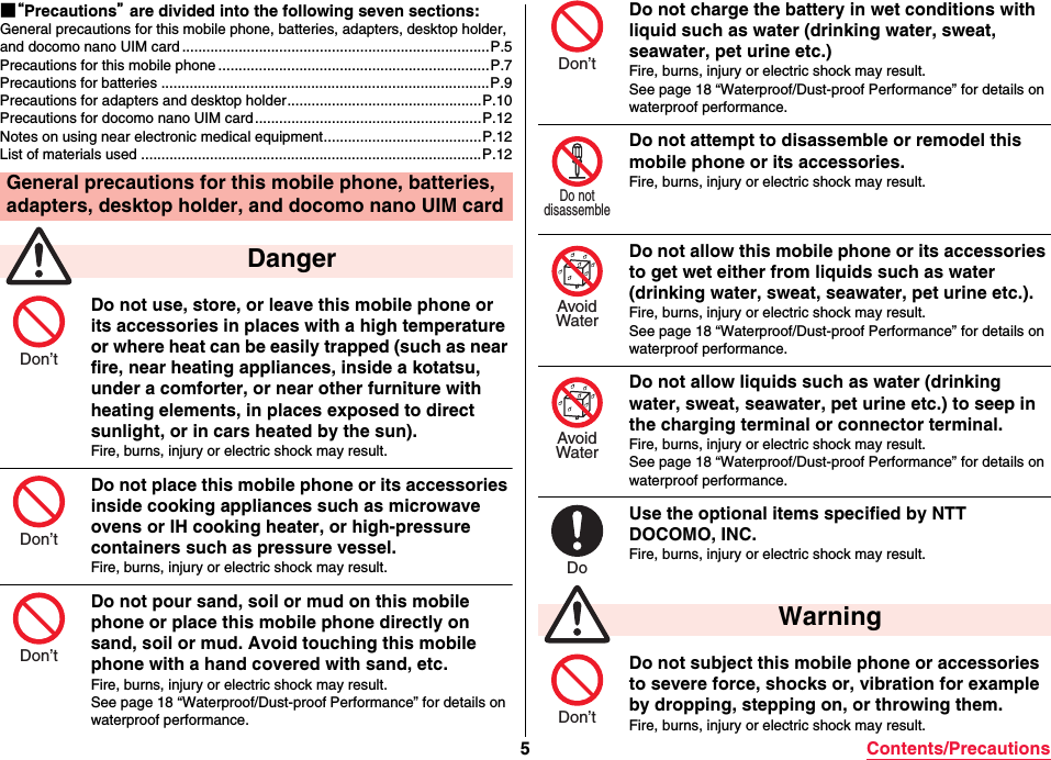 5Contents/Precautions■“Precautions” are divided into the following seven sections:General precautions for this mobile phone, batteries, adapters, desktop holder, and docomo nano UIM card ............................................................................P.5Precautions for this mobile phone ...................................................................P.7Precautions for batteries .................................................................................P.9Precautions for adapters and desktop holder................................................P.10Precautions for docomo nano UIM card........................................................P.12Notes on using near electronic medical equipment.......................................P.12List of materials used ....................................................................................P.12Do not use, store, or leave this mobile phone or its accessories in places with a high temperature or where heat can be easily trapped (such as near fire, near heating appliances, inside a kotatsu, under a comforter, or near other furniture with heating elements, in places exposed to direct sunlight, or in cars heated by the sun).Fire, burns, injury or electric shock may result.Do not place this mobile phone or its accessories inside cooking appliances such as microwave ovens or IH cooking heater, or high-pressure containers such as pressure vessel.Fire, burns, injury or electric shock may result.Do not pour sand, soil or mud on this mobile phone or place this mobile phone directly on sand, soil or mud. Avoid touching this mobile phone with a hand covered with sand, etc.Fire, burns, injury or electric shock may result.See page 18 “Waterproof/Dust-proof Performance” for details on waterproof performance.General precautions for this mobile phone, batteries, adapters, desktop holder, and docomo nano UIM card DangerDon’tDon’tDon’tDo not charge the battery in wet conditions with liquid such as water (drinking water, sweat, seawater, pet urine etc.)Fire, burns, injury or electric shock may result.See page 18 “Waterproof/Dust-proof Performance” for details on waterproof performance.Do not attempt to disassemble or remodel this mobile phone or its accessories.Fire, burns, injury or electric shock may result.Do not allow this mobile phone or its accessories to get wet either from liquids such as water (drinking water, sweat, seawater, pet urine etc.).Fire, burns, injury or electric shock may result.See page 18 “Waterproof/Dust-proof Performance” for details on waterproof performance.Do not allow liquids such as water (drinking water, sweat, seawater, pet urine etc.) to seep in the charging terminal or connector terminal.Fire, burns, injury or electric shock may result.See page 18 “Waterproof/Dust-proof Performance” for details on waterproof performance.Use the optional items specified by NTT DOCOMO, INC.Fire, burns, injury or electric shock may result.Do not subject this mobile phone or accessories to severe force, shocks or, vibration for example by dropping, stepping on, or throwing them.Fire, burns, injury or electric shock may result. WarningDon’tDo notdisassembleAvoidWaterAvoidWaterDoDon’t