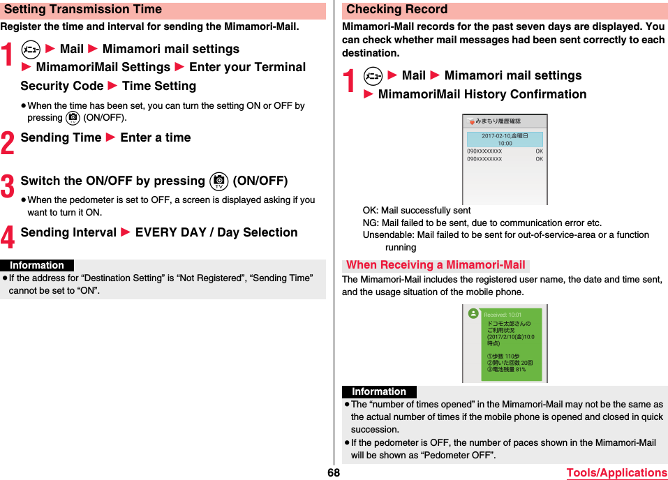 68 Tools/ApplicationsRegister the time and interval for sending the Mimamori-Mail.1m 1 Mail 1 Mimamori mail settings 1 MimamoriMail Settings 1 Enter your Terminal Security Code 1 Time Setting≥When the time has been set, you can turn the setting ON or OFF by pressing c (ON/OFF).2Sending Time 1 Enter a time3Switch the ON/OFF by pressing c (ON/OFF)≥When the pedometer is set to OFF, a screen is displayed asking if you want to turn it ON.4Sending Interval 1 EVERY DAY / Day SelectionSetting Transmission TimeInformation≥If the address for “Destination Setting” is “Not Registered”, “Sending Time” cannot be set to “ON”.Mimamori-Mail records for the past seven days are displayed. You can check whether mail messages had been sent correctly to each destination.1m 1 Mail 1 Mimamori mail settings 1 MimamoriMail History ConfirmationOK: Mail successfully sentNG: Mail failed to be sent, due to communication error etc.Unsendable: Mail failed to be sent for out-of-service-area or a function runningThe Mimamori-Mail includes the registered user name, the date and time sent, and the usage situation of the mobile phone.Checking RecordWhen Receiving a Mimamori-MailInformation≥The “number of times opened” in the Mimamori-Mail may not be the same as the actual number of times if the mobile phone is opened and closed in quick succession.≥If the pedometer is OFF, the number of paces shown in the Mimamori-Mail will be shown as “Pedometer OFF”.