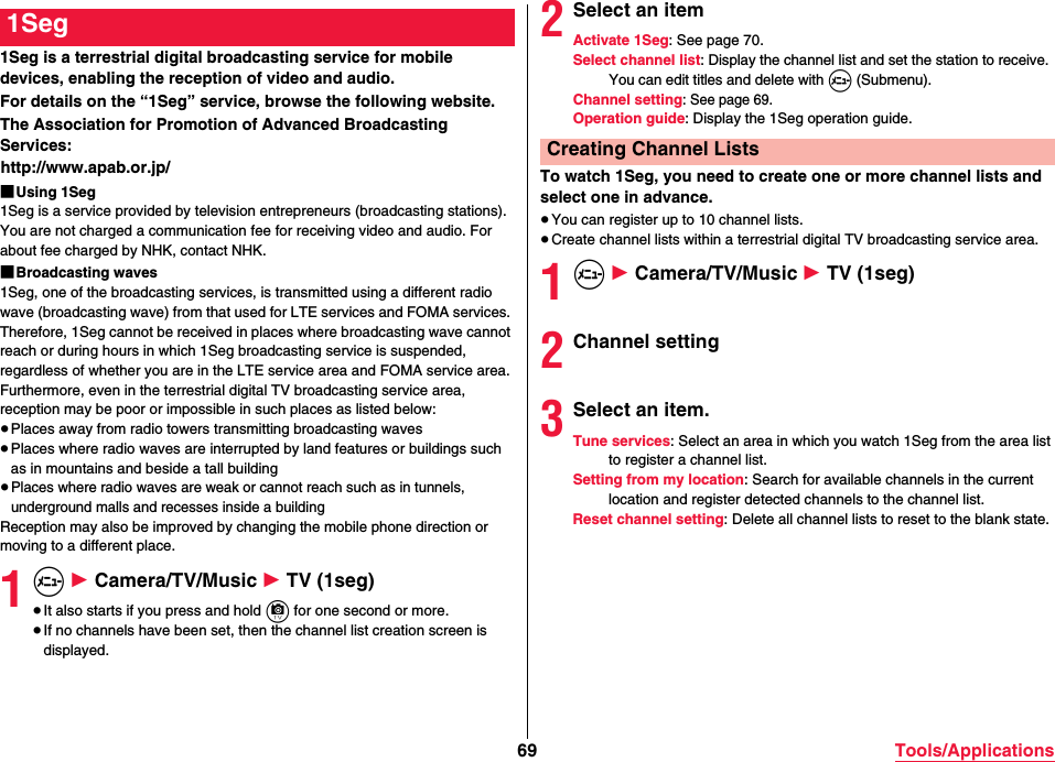 69 Tools/Applications1Seg is a terrestrial digital broadcasting service for mobile devices, enabling the reception of video and audio.For details on the “1Seg” service, browse the following website.The Association for Promotion of Advanced Broadcasting Services:(http://www.apab.or.jp/)■Using 1Seg1Seg is a service provided by television entrepreneurs (broadcasting stations). You are not charged a communication fee for receiving video and audio. For about fee charged by NHK, contact NHK.■Broadcasting waves1Seg, one of the broadcasting services, is transmitted using a different radio wave (broadcasting wave) from that used for LTE services and FOMA services. Therefore, 1Seg cannot be received in places where broadcasting wave cannot reach or during hours in which 1Seg broadcasting service is suspended, regardless of whether you are in the LTE service area and FOMA service area.Furthermore, even in the terrestrial digital TV broadcasting service area, reception may be poor or impossible in such places as listed below:≥Places away from radio towers transmitting broadcasting waves≥Places where radio waves are interrupted by land features or buildings such as in mountains and beside a tall building≥Places where radio waves are weak or cannot reach such as in tunnels, underground malls and recesses inside a buildingReception may also be improved by changing the mobile phone direction or moving to a different place.1m 1 Camera/TV/Music 1 TV (1seg)≥It also starts if you press and hold c for one second or more.≥If no channels have been set, then the channel list creation screen is displayed.1Seg 2Select an itemActivate 1Seg: See page 70.Select channel list: Display the channel list and set the station to receive. You can edit titles and delete with m (Submenu).Channel setting: See page 69.Operation guide: Display the 1Seg operation guide.To watch 1Seg, you need to create one or more channel lists and select one in advance.≥You can register up to 10 channel lists.≥Create channel lists within a terrestrial digital TV broadcasting service area.1m 1 Camera/TV/Music 1 TV (1seg)2Channel setting3Select an item.Tune services: Select an area in which you watch 1Seg from the area list to register a channel list.Setting from my location: Search for available channels in the current location and register detected channels to the channel list.Reset channel setting: Delete all channel lists to reset to the blank state.Creating Channel Lists