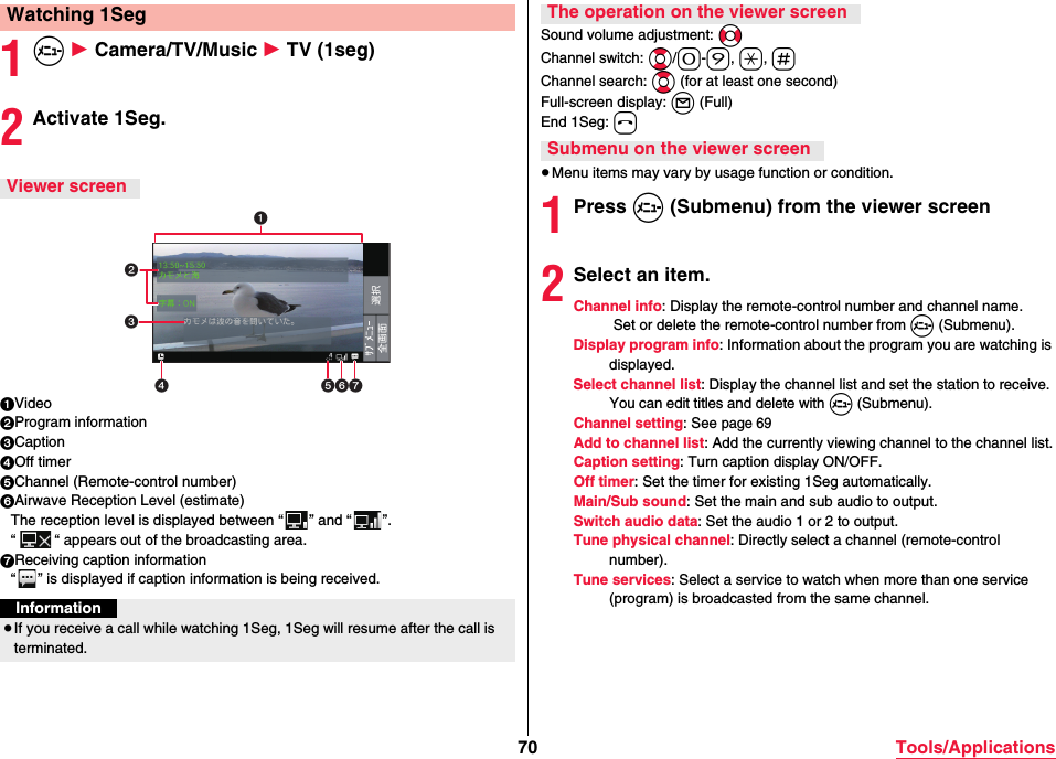 70 Tools/Applications1m 1 Camera/TV/Music 1 TV (1seg)2Activate 1Seg.1Video2Program information3Caption4Off timer5Channel (Remote-control number)6Airwave Reception Level (estimate)The reception level is displayed between “ ” and “ ”.“ “ appears out of the broadcasting area.7Receiving caption information“ ” is displayed if caption information is being received.Watching 1SegViewer screenInformation≥If you receive a call while watching 1Seg, 1Seg will resume after the call is terminated.Sound volume adjustment: NoChannel switch: Bo/0-9, a, sChannel search: Bo (for at least one second)Full-screen display: l (Full)End 1Seg: h≥Menu items may vary by usage function or condition.1Press m (Submenu) from the viewer screen2Select an item.Channel info: Display the remote-control number and channel name. Set or delete the remote-control number from m (Submenu).Display program info: Information about the program you are watching is displayed.Select channel list: Display the channel list and set the station to receive. You can edit titles and delete with m (Submenu).Channel setting: See page 69Add to channel list: Add the currently viewing channel to the channel list.Caption setting: Turn caption display ON/OFF.Off timer: Set the timer for existing 1Seg automatically.Main/Sub sound: Set the main and sub audio to output.Switch audio data: Set the audio 1 or 2 to output.Tune physical channel: Directly select a channel (remote-control number).Tune services: Select a service to watch when more than one service (program) is broadcasted from the same channel.The operation on the viewer screenSubmenu on the viewer screen