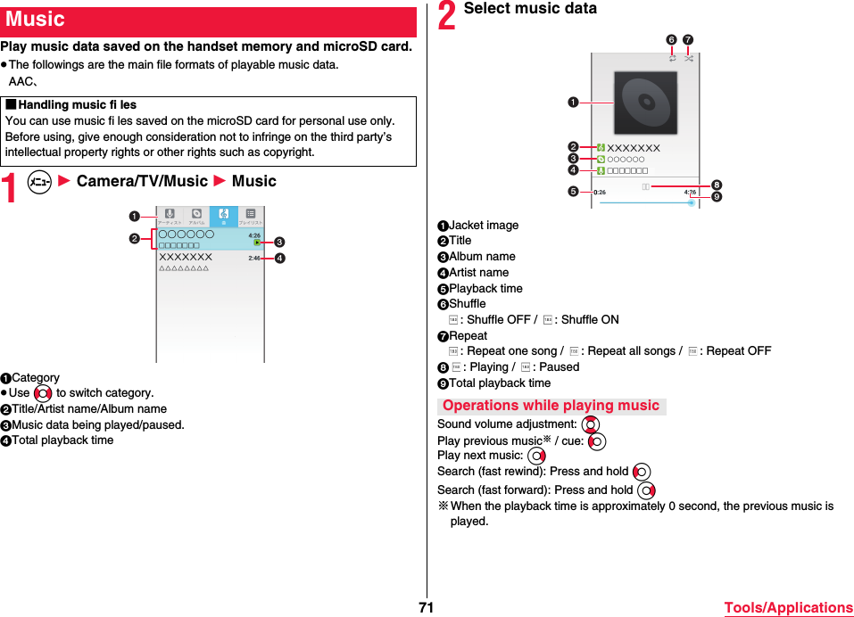 71 Tools/ApplicationsPlay music data saved on the handset memory and microSD card.≥The followings are the main file formats of playable music data.AAC、1m 1 Camera/TV/Music 1 Music1Category≥Use No to switch category.2Title/Artist name/Album name3Music data being played/paused.4Total playback timeMusic■Handling music fi lesYou can use music fi les saved on the microSD card for personal use only. Before using, give enough consideration not to infringe on the third party’s intellectual property rights or other rights such as copyright.2Select music data1Jacket image2Title3Album name4Artist name5Playback time6Shuffle: Shuffle OFF /  : Shuffle ON7Repeat: Repeat one song /  : Repeat all songs /  : Repeat OFF8: Playing /  : Paused9Total playback timeSound volume adjustment: BoPlay previous music※ / cue: CoPlay next music: VoSearch (fast rewind): Press and hold CoSearch (fast forward): Press and hold Vo※When the playback time is approximately 0 second, the previous music is played. Operations while playing music