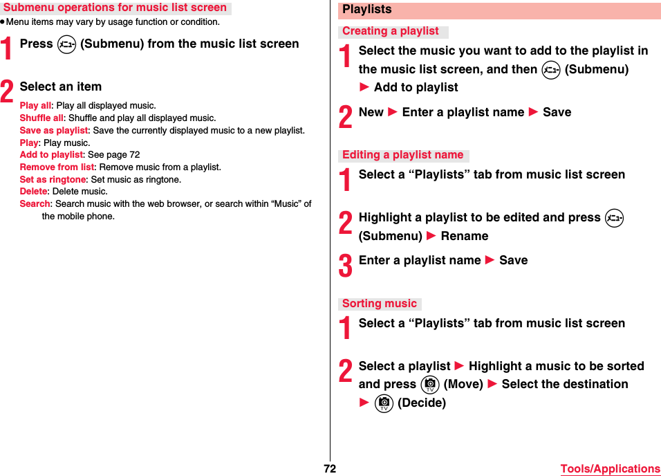 72 Tools/Applications≥Menu items may vary by usage function or condition.1Press m (Submenu) from the music list screen2Select an itemPlay all: Play all displayed music.Shuffle all: Shuffle and play all displayed music.Save as playlist: Save the currently displayed music to a new playlist.Play: Play music.Add to playlist: See page 72Remove from list: Remove music from a playlist.Set as ringtone: Set music as ringtone.Delete: Delete music.Search: Search music with the web browser, or search within “Music” of the mobile phone.Submenu operations for music list screen1Select the music you want to add to the playlist in the music list screen, and then m (Submenu) 1 Add to playlist2New 1 Enter a playlist name 1 Save1Select a “Playlists” tab from music list screen2Highlight a playlist to be edited and press m (Submenu) 1 Rename3Enter a playlist name 1 Save1Select a “Playlists” tab from music list screen2Select a playlist 1 Highlight a music to be sorted and press c (Move) 1 Select the destination 1 c (Decide)PlaylistsCreating a playlistEditing a playlist nameSorting music