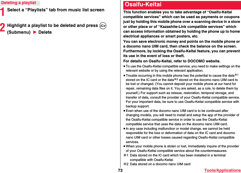 73 Tools/Applications1Select a “Playlists” tab from music list screen2Highlight a playlist to be deleted and press m (Submenu)  1 DeleteDeleting a playlistThis function enables you to take advantage of “Osaifu-Keitai compatible services” which can be used as payments or coupons just by holding this mobile phone over a scanning device in a store or other place or of “Kazashite-Link compatible services” which can access information obtained by holding the phone up to home electrical appliances or smart posters, etc.You can save electronic money and points on the mobile phone or a docomo nano UIM card, then check the balance on the screen. Furthermore, by locking the Osaifu-Keitai feature, you can prevent its use in the event of loss or theft.For details on Osaifu-Keitai, refer to DOCOMO website.≥To use the Osaifu-Keitai compatible service, you need to make settings on the relevant website or by using the relevant application.≥Trouble occurring in this mobile phone has the potential to cause the data※1 stored on the IC card or the data※2 stored on the docomo nano UIM card to be lost or changed. (You cannot deposit your mobile phone at our hand for repair, remaining data files on it. You are asked, as a rule, to delete them by yourself.) For support such as reissue, restoration, temporal storage, and transfer of data, consult the provider of your Osaifu-Keitai compatible service. For your important data, be sure to use Osaifu-Keitai compatible service with backup support.≥Even when use of the docomo nano UIM card is to be continued after changing models, you will need to install and setup the app of the provider of the Osaifu-Keitai compatible service in order to use the Osaifu-Keitai compatible service that uses the data on the docomo nano UIM card.≥In any case including malfunction or model change, we cannot be held responsible for the loss or deformation of data on the IC card and docomo nano UIM card or other losses caused regarding Osaifu-Keitai compatible services.≥When your mobile phone is stolen or lost, immediately inquire of the provider of your Osaifu-Keitai compatible service about the countermeasures.※1 Data stored on the IC card which has been installed in a terminal compatible with Osaifu-Keitai※2 Data stored on a docomo nano UIM cardOsaifu-Keitai