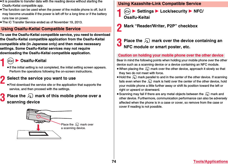 74 Tools/Applications≥It is possible to transfer data with the reading device without starting the Osaifu-Keitai compatible app.≥The function can be used when the power of the mobile phone is off, but it may become unusable if the power is left off for a long time or if the battery runs low on power.≥The iC Transfer Service ended as of November 19, 2013.To use the Osaifu-Keitai compatible service, you need to download the Osaifu-Keitai compatible application from the Osaifu-Keitai compatible site (in Japanese only) and then make necessary settings. Some Osaifu-Keitai services may not require downloading the Osaifu-Keitai compatible application.1m 1 Osaifu-Keitai≥If the initial setting is not completed, the initial setting screen appears. Perform the operations following the on-screen instructions.2Select the service you want to use≥First download the service site or the application that supports the service, and then proceed with the settings.3Place the f mark of this mobile phone over a scanning deviceUsing Osaifu-Keitai Compatible ServicePlace the f mark overa scanning device.1m 1 Settings 1 Lock/security 1 NFC/Osaifu-Keitai2Mark “Reader/Writer, P2P” checkbox3Place the f mark over the device containing an NFC module or smart poster, etc.Bear in mind the following points when holding your mobile phone over the other device such as a scanning device or a device containing an NFC module.≥When placing the f mark over the other device, approach it slowly so that they two do not meet with force.≥Hold the f mark parallel to and in the center of the other device. If scanning fails even when the f mark is held over the center of the other device, hold your mobile phone a little further away or shift its position toward the left or right or upward or downward.≥Scanning may fail if there are any metal objects between the f mark and other device. Furthermore, communication performance can also be adversely affected when the phone is in a case or cover, so remove from the case or cover if reading is not possible.Using Kazashite-Link Compatible ServiceCaution on holding your mobile phone over the other device