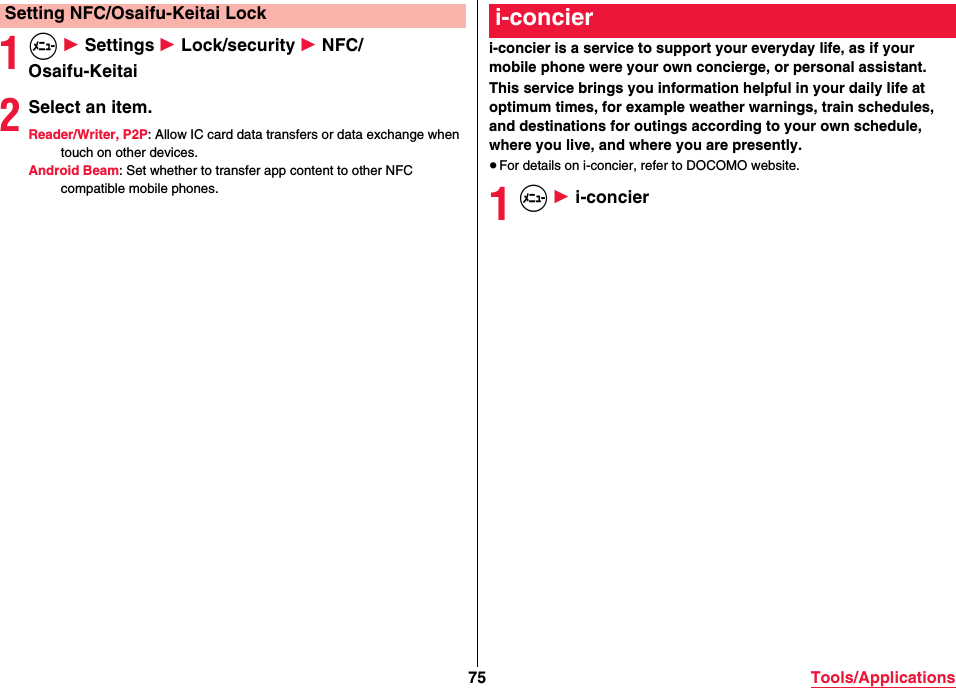 75 Tools/Applications1m 1 Settings 1 Lock/security 1 NFC/Osaifu-Keitai2Select an item.Reader/Writer, P2P: Allow IC card data transfers or data exchange when touch on other devices.Android Beam: Set whether to transfer app content to other NFC compatible mobile phones.Setting NFC/Osaifu-Keitai Locki-concier is a service to support your everyday life, as if your mobile phone were your own concierge, or personal assistant.This service brings you information helpful in your daily life at optimum times, for example weather warnings, train schedules, and destinations for outings according to your own schedule, where you live, and where you are presently.≥For details on i-concier, refer to DOCOMO website.1m 1 i-concieri-concier