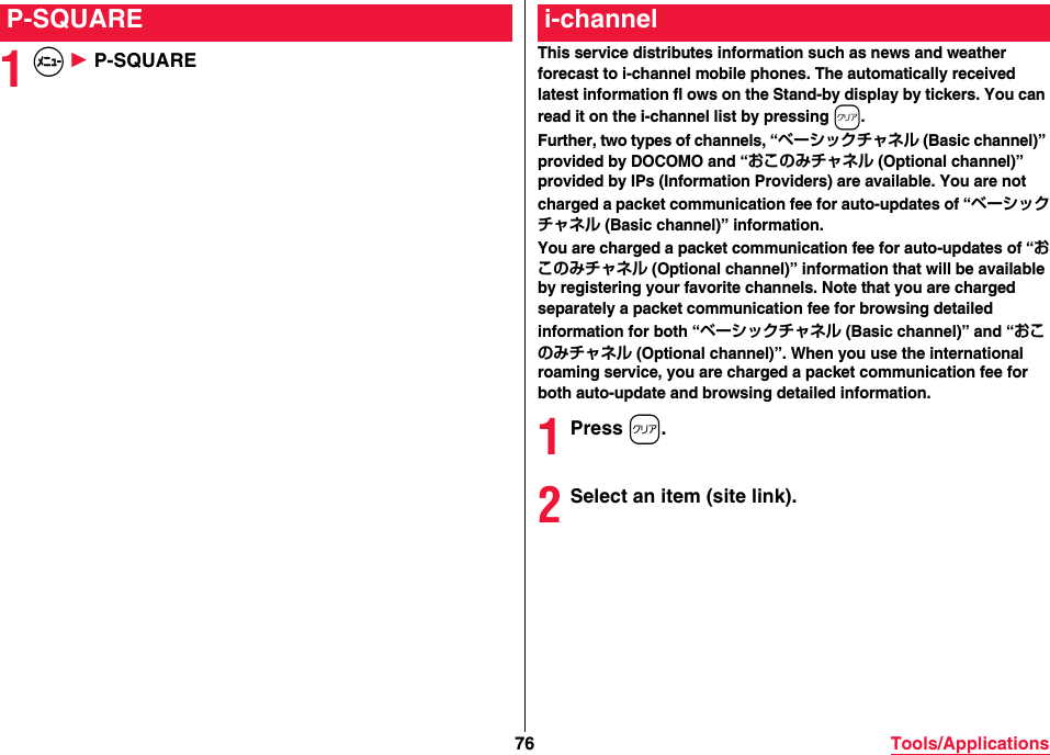 76 Tools/Applications1m 1 P-SQUAREP-SQUAREThis service distributes information such as news and weather forecast to i-channel mobile phones. The automatically received latest information fl ows on the Stand-by display by tickers. You can read it on the i-channel list by pressing r.Further, two types of channels, “ベーシックチャネル (Basic channel)” provided by DOCOMO and “おこのみチャネル (Optional channel)” provided by IPs (Information Providers) are available. You are not charged a packet communication fee for auto-updates of “ベーシックチャネル (Basic channel)” information.You are charged a packet communication fee for auto-updates of “おこのみチャネル (Optional channel)” information that will be available by registering your favorite channels. Note that you are charged separately a packet communication fee for browsing detailed information for both “ベーシックチャネル (Basic channel)” and “おこのみチャネル (Optional channel)”. When you use the international roaming service, you are charged a packet communication fee for both auto-update and browsing detailed information.1Press r.2Select an item (site link).i-channel