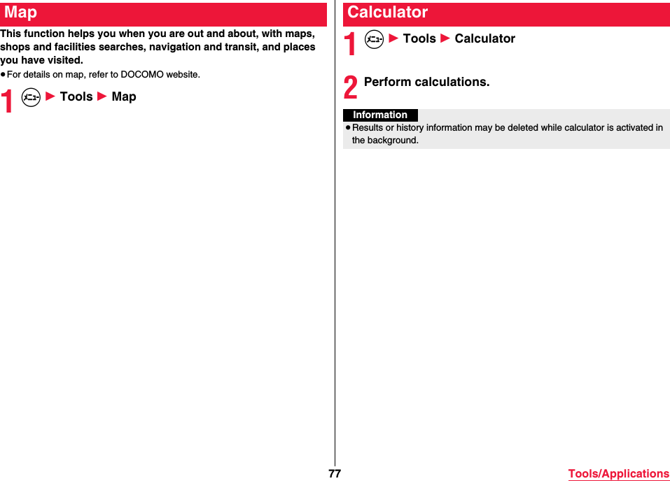 77 Tools/ApplicationsThis function helps you when you are out and about, with maps, shops and facilities searches, navigation and transit, and places you have visited.≥For details on map, refer to DOCOMO website.1m 1 Tools 1 MapMap1m 1 Tools 1 Calculator2Perform calculations.CalculatorInformation≥Results or history information may be deleted while calculator is activated in the background.