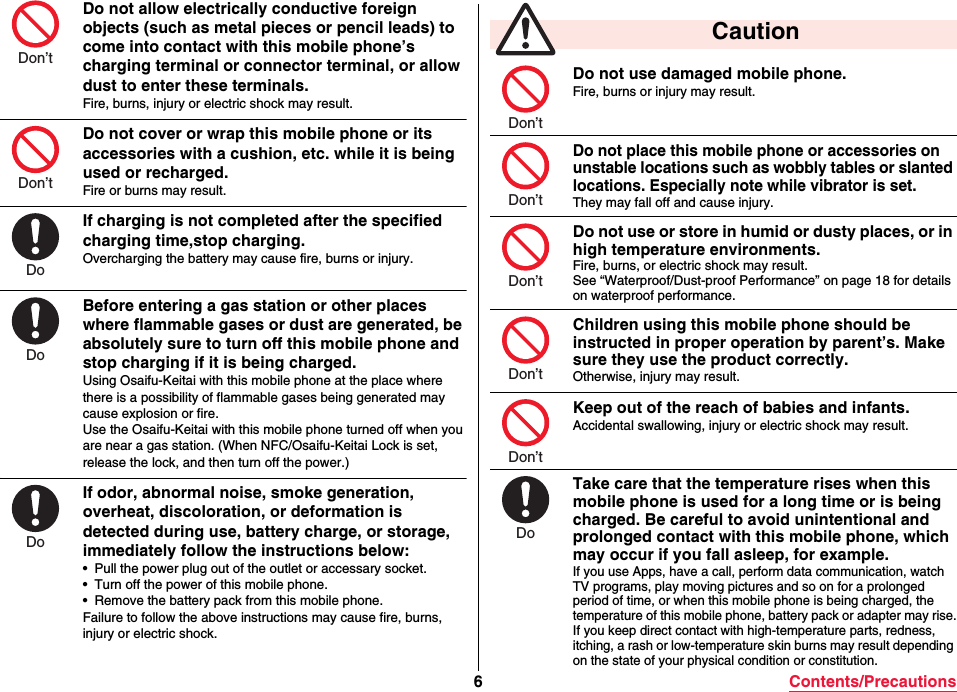 6Contents/PrecautionsDo not allow electrically conductive foreign objects (such as metal pieces or pencil leads) to come into contact with this mobile phone’s charging terminal or connector terminal, or allow dust to enter these terminals.Fire, burns, injury or electric shock may result.Do not cover or wrap this mobile phone or its accessories with a cushion, etc. while it is being used or recharged.Fire or burns may result.If charging is not completed after the specified charging time,stop charging.Overcharging the battery may cause fire, burns or injury.Before entering a gas station or other places where flammable gases or dust are generated, be absolutely sure to turn off this mobile phone and stop charging if it is being charged.Using Osaifu-Keitai with this mobile phone at the place where there is a possibility of flammable gases being generated may cause explosion or fire.Use the Osaifu-Keitai with this mobile phone turned off when youare near a gas station. (When NFC/Osaifu-Keitai Lock is set, release the lock, and then turn off the power.)If odor, abnormal noise, smoke generation, overheat, discoloration, or deformation is detected during use, battery charge, or storage, immediately follow the instructions below:• Pull the power plug out of the outlet or accessary socket.• Turn off the power of this mobile phone.• Remove the battery pack from this mobile phone.Failure to follow the above instructions may cause fire, burns, injury or electric shock.Don’tDon’tDoDoDoDo not use damaged mobile phone.Fire, burns or injury may result.Do not place this mobile phone or accessories on unstable locations such as wobbly tables or slanted locations. Especially note while vibrator is set.They may fall off and cause injury.Do not use or store in humid or dusty places, or in high temperature environments.Fire, burns, or electric shock may result.See “Waterproof/Dust-proof Performance” on page 18 for details on waterproof performance.Children using this mobile phone should be instructed in proper operation by parent’s. Make sure they use the product correctly.Otherwise, injury may result.Keep out of the reach of babies and infants.Accidental swallowing, injury or electric shock may result.Take care that the temperature rises when this mobile phone is used for a long time or is being charged. Be careful to avoid unintentional and prolonged contact with this mobile phone, which may occur if you fall asleep, for example.If you use Apps, have a call, perform data communication, watch TV programs, play moving pictures and so on for a prolonged period of time, or when this mobile phone is being charged, the temperature of this mobile phone, battery pack or adapter may rise.If you keep direct contact with high-temperature parts, redness, itching, a rash or low-temperature skin burns may result depending on the state of your physical condition or constitution. CautionDon’tDon’tDon’tDon’tDon’tDo