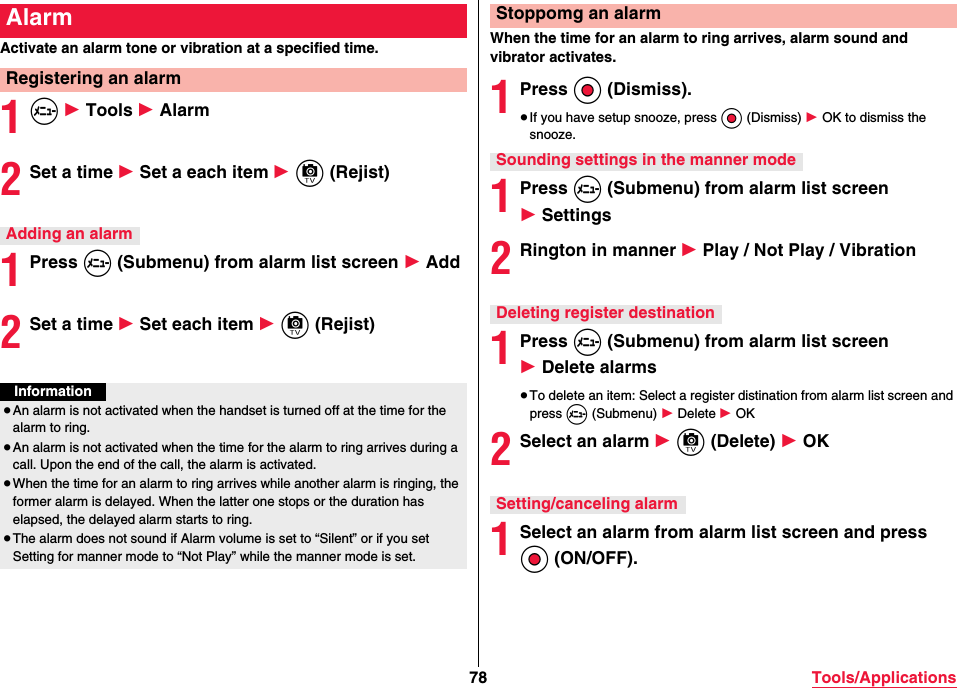 78 Tools/ApplicationsActivate an alarm tone or vibration at a specified time.1m 1 Tools 1 Alarm2Set a time 1 Set a each item 1 c (Rejist)1Press m (Submenu) from alarm list screen 1 Add2Set a time 1 Set each item 1 c (Rejist)AlarmRegistering an alarmAdding an alarmInformation≥An alarm is not activated when the handset is turned off at the time for the alarm to ring.≥An alarm is not activated when the time for the alarm to ring arrives during a call. Upon the end of the call, the alarm is activated.≥When the time for an alarm to ring arrives while another alarm is ringing, the former alarm is delayed. When the latter one stops or the duration has elapsed, the delayed alarm starts to ring.≥The alarm does not sound if Alarm volume is set to “Silent” or if you set Setting for manner mode to “Not Play” while the manner mode is set.When the time for an alarm to ring arrives, alarm sound and vibrator activates.1Press Oo (Dismiss).≥If you have setup snooze, press Oo (Dismiss) 1 OK to dismiss the snooze.1Press m (Submenu) from alarm list screen 1 Settings2Rington in manner 1 Play / Not Play / Vibration1Press m (Submenu) from alarm list screen 1 Delete alarms≥To delete an item: Select a register distination from alarm list screen and press m (Submenu) 1 Delete 1 OK2Select an alarm 1 c (Delete) 1 OK1Select an alarm from alarm list screen and press Oo (ON/OFF).Stoppomg an alarmSounding settings in the manner modeDeleting register destinationSetting/canceling alarm