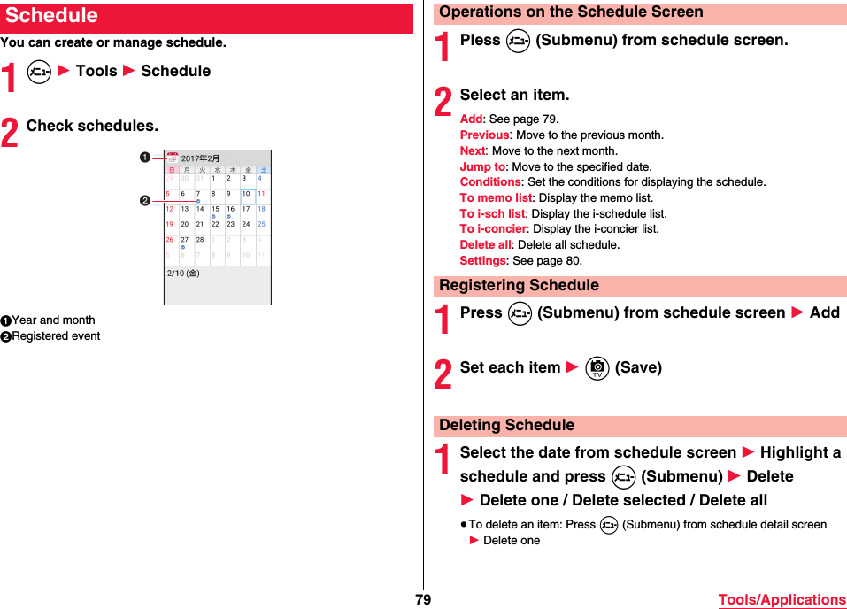 79 Tools/ApplicationsYou can create or manage schedule.1m 1 Tools 1 Schedule2Check schedules.1Year and month2Registered eventSchedule1Pless m (Submenu) from schedule screen.2Select an item.Add: See page 79.Previous: Move to the previous month.Next: Move to the next month.Jump to: Move to the specified date.Conditions: Set the conditions for displaying the schedule.To memo list: Display the memo list.To i-sch list: Display the i-schedule list.To i-concier: Display the i-concier list.Delete all: Delete all schedule.Settings: See page 80.1Press m (Submenu) from schedule screen 1 Add2Set each item 1 c (Save)1Select the date from schedule screen 1 Highlight a schedule and press m (Submenu) 1 Delete 1 Delete one / Delete selected / Delete all≥To delete an item: Press m (Submenu) from schedule detail screen 1 Delete oneOperations on the Schedule ScreenRegistering ScheduleDeleting Schedule