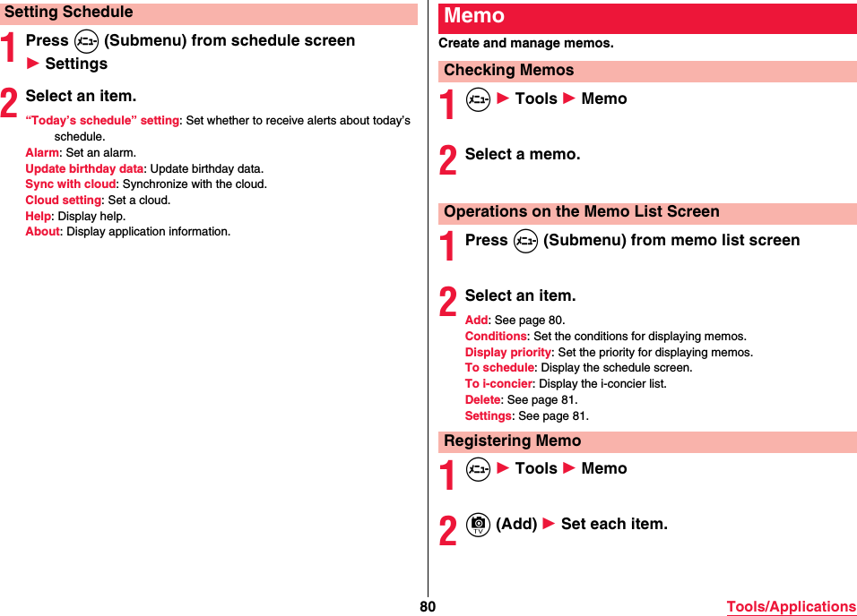 80 Tools/Applications1Press m (Submenu) from schedule screen 1 Settings2Select an item.“Today’s schedule” setting: Set whether to receive alerts about today’s schedule.Alarm: Set an alarm.Update birthday data: Update birthday data.Sync with cloud: Synchronize with the cloud.Cloud setting: Set a cloud.Help: Display help.About: Display application information.Setting ScheduleCreate and manage memos.1m 1 Tools 1 Memo2Select a memo.1Press m (Submenu) from memo list screen2Select an item.Add: See page 80.Conditions: Set the conditions for displaying memos.Display priority: Set the priority for displaying memos.To schedule: Display the schedule screen.To i-concier: Display the i-concier list.Delete: See page 81.Settings: See page 81.1m 1 Tools 1 Memo2c (Add) 1 Set each item.MemoChecking MemosOperations on the Memo List ScreenRegistering Memo