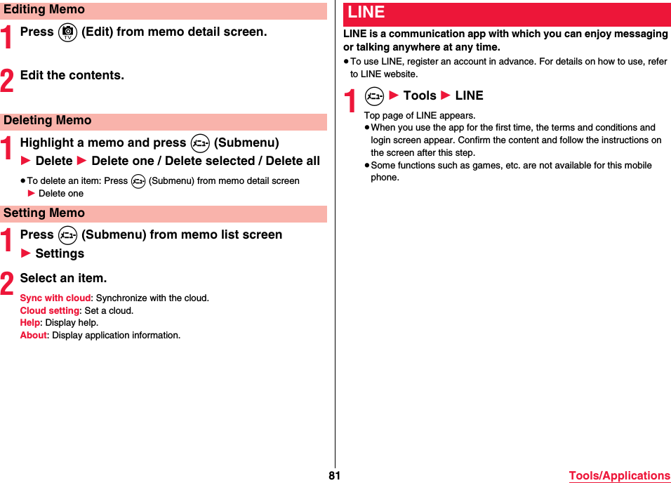 81 Tools/Applications1Press c (Edit) from memo detail screen.2Edit the contents.1Highlight a memo and press m (Submenu)  1 Delete 1 Delete one / Delete selected / Delete all≥To delete an item: Press m (Submenu) from memo detail screen 1 Delete one1Press m (Submenu) from memo list screen 1 Settings2Select an item.Sync with cloud: Synchronize with the cloud.Cloud setting: Set a cloud.Help: Display help.About: Display application information.Editing MemoDeleting MemoSetting MemoLINE is a communication app with which you can enjoy messaging or talking anywhere at any time.≥To use LINE, register an account in advance. For details on how to use, refer to LINE website.1m 1 Tools 1 LINETop page of LINE appears.≥When you use the app for the first time, the terms and conditions and login screen appear. Confirm the content and follow the instructions on the screen after this step.≥Some functions such as games, etc. are not available for this mobile phone.LINE