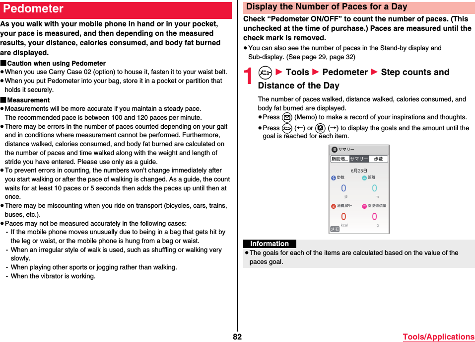 82 Tools/ApplicationsAs you walk with your mobile phone in hand or in your pocket, your pace is measured, and then depending on the measured results, your distance, calories consumed, and body fat burned are displayed.■Caution when using Pedometer≥When you use Carry Case 02 (option) to house it, fasten it to your waist belt.≥When you put Pedometer into your bag, store it in a pocket or partition that holds it securely.■Measurement≥Measurements will be more accurate if you maintain a steady pace.The recommended pace is between 100 and 120 paces per minute.≥There may be errors in the number of paces counted depending on your gait and in conditions where measurement cannot be performed. Furthermore, distance walked, calories consumed, and body fat burned are calculated on the number of paces and time walked along with the weight and length of stride you have entered. Please use only as a guide.≥To prevent errors in counting, the numbers won’t change immediately after you start walking or after the pace of walking is changed. As a guide, the count waits for at least 10 paces or 5 seconds then adds the paces up until then at once.≥There may be miscounting when you ride on transport (bicycles, cars, trains, buses, etc.).≥Paces may not be measured accurately in the following cases:- If the mobile phone moves unusually due to being in a bag that gets hit by the leg or waist, or the mobile phone is hung from a bag or waist.- When an irregular style of walk is used, such as shuffling or walking very slowly.- When playing other sports or jogging rather than walking.- When the vibrator is working.PedometerCheck “Pedometer ON/OFF” to count the number of paces. (This unchecked at the time of purchase.) Paces are measured until the check mark is removed.≥You can also see the number of paces in the Stand-by display and Sub-display. (See page 29, page 32)1m 1 Tools 1 Pedometer 1 Step counts and Distance of the DayThe number of paces walked, distance walked, calories consumed, and body fat burned are displayed.≥Press l (Memo) to make a record of your inspirations and thoughts.≥Press m (←) or c (→) to display the goals and the amount until the goal is reached for each item.Display the Number of Paces for a DayInformation≥The goals for each of the items are calculated based on the value of the paces goal.