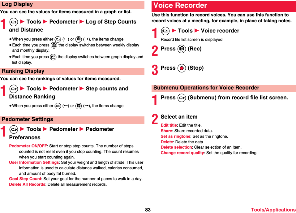 83 Tools/ApplicationsYou can see the values for items measured in a graph or list.1m 1 Tools 1 Pedometer 1 Log of Step Counts and Distance≥When you press either m (←) or c (→), the items change.≥Each time you press i the display switches between weekly display and monthly display.≥Each time you press l the display switches between graph display and list display.You can see the rankings of values for items measured.1m 1 Tools 1 Pedometer 1 Step counts and Distance Ranking≥When you press either m (←) or c (→), the items change.1m 1 Tools 1 Pedometer 1 Pedometer PreferancesPedometer ON/OFF: Start or stop step counts. The number of steps counted is not reset even if you stop counting. The count resumes when you start counting again.User Information Settings: Set your weight and length of stride. This user information is used to calculate distance walked, calories consumed, and amount of body fat burned.Goal Step Count: Set your goal for the number of paces to walk in a day.Delete All Records: Delete all measurement records.Log DisplayRanking DisplayPedometer SettingsUse this function to record voices. You can use this function to record voices at a meeting, for example, in place of taking notes.1m 1 Tools 1 Voice recorderRecord file list screen is displayed.2Press c (Rec)3Press Oo (Stop)1Press m (Submenu) from record file list screen.2Select an itemEdit title: Edit the title.Share: Share recorded data.Set as ringtone: Set as the ringtone.Delete: Delete the data.Delete selection: Clear selection of an item.Change record quality: Set the quality for recording.Voice RecorderSubmenu Operations for Voice Recorder