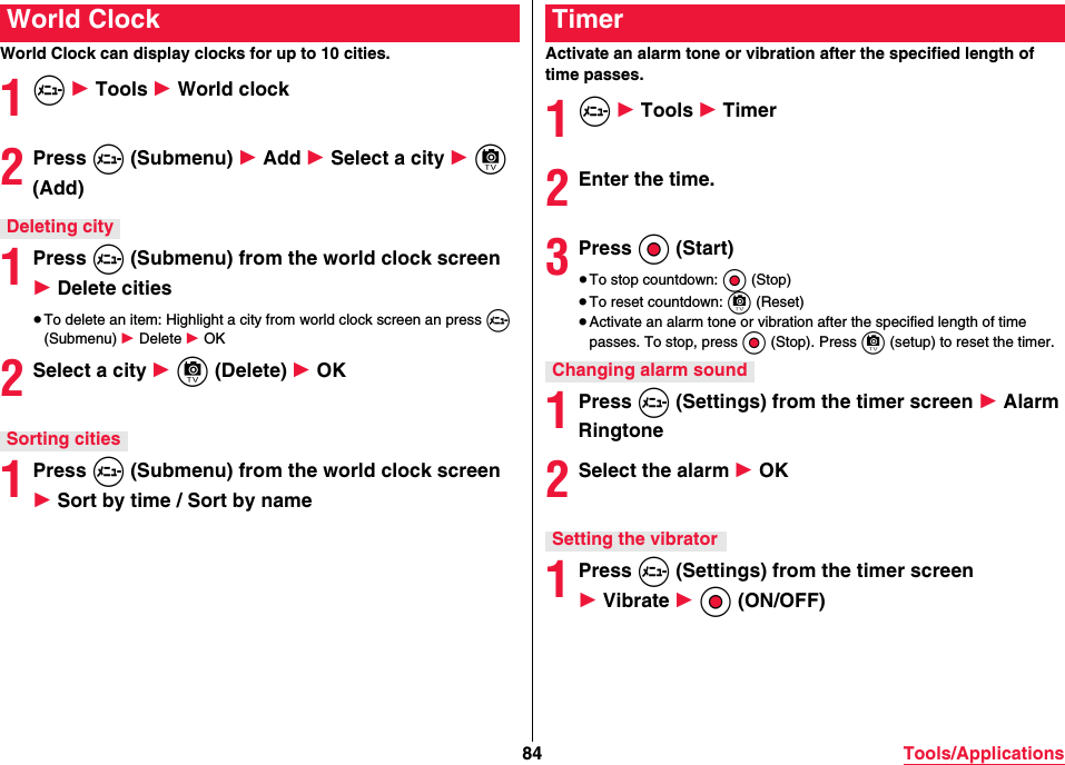 84 Tools/ApplicationsWorld Clock can display clocks for up to 10 cities.1m 1 Tools 1 World clock2Press m (Submenu) 1 Add 1 Select a city 1 c (Add)1Press m (Submenu) from the world clock screen 1 Delete cities≥To delete an item: Highlight a city from world clock screen an press m (Submenu) 1 Delete 1 OK2Select a city 1 c (Delete) 1 OK1Press m (Submenu) from the world clock screen 1 Sort by time / Sort by nameWorld ClockDeleting citySorting citiesActivate an alarm tone or vibration after the specified length of time passes.1m 1 Tools 1 Timer2Enter the time.3Press Oo (Start)≥To stop countdown: Oo (Stop)≥To reset countdown: c (Reset)≥Activate an alarm tone or vibration after the specified length of time passes. To stop, press Oo (Stop). Press c (setup) to reset the timer.1Press m (Settings) from the timer screen 1 Alarm Ringtone2Select the alarm 1 OK1Press m (Settings) from the timer screen 1 Vibrate 1 Oo (ON/OFF)TimerChanging alarm soundSetting the vibrator